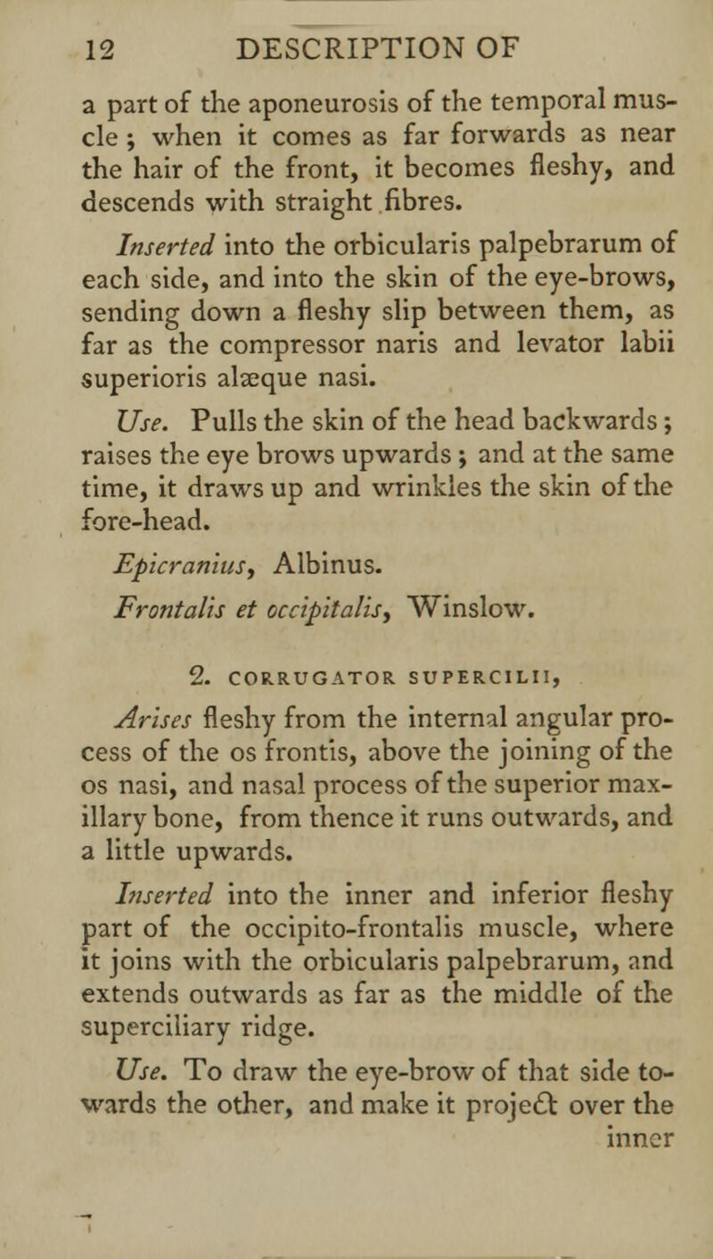 a part of the aponeurosis of the temporal mus- cle ; when it comes as far forwards as near the hair of the front, it becomes fleshy, and descends with straight fibres. Inserted into the orbicularis palpebrarum of each side, and into the skin of the eye-brows, sending down a fleshy slip between them, as far as the compressor naris and levator labii superioris alseque nasi. Use. Pulls the skin of the head backwards; raises the eye brows upwards; and at the same time, it draws up and wrinkles the skin of the fore-head. Epicranius, Albinus. Frontalis et occipitalis, Winslow. 2. C0R.RUGAT0R SUPERCIMI, Arises fleshy from the internal angular pro- cess of the os frontis, above the joining of the os nasi, and nasal process of the superior max- illary bone, from thence it runs outwards, and a little upwards. Inserted into the inner and inferior fleshy part of the occipito-frontalis muscle, where it joins with the orbicularis palpebrarum, and extends outwards as far as the middle of the superciliary ridge. Use. To draw the eye-brow of that side to- wards the other, and make it project over the inner