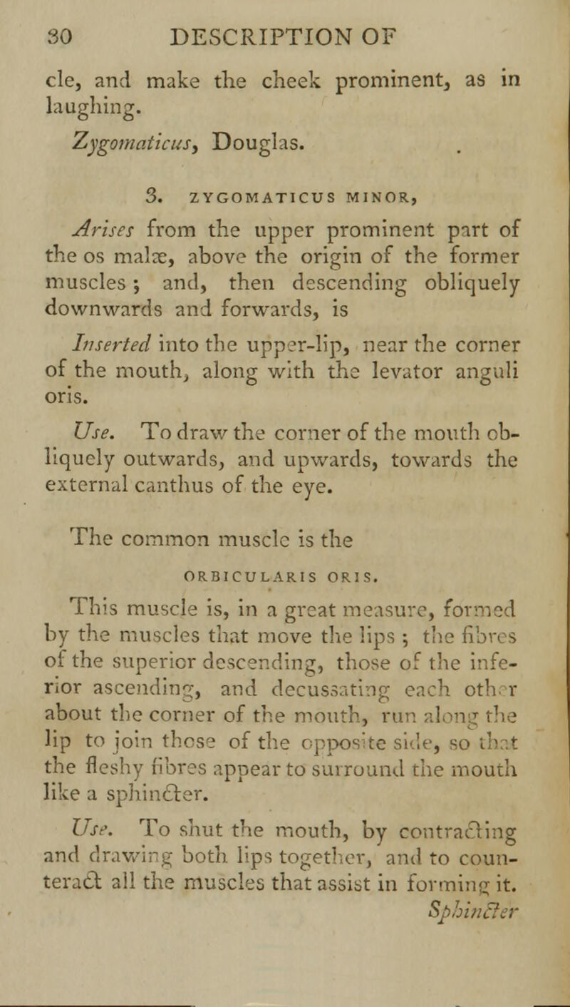 cle, and make the cheek prominent, as in laughing. ZygomaticuSy Douglas. 3. ZYGOMATICUS MINOR, Arises from the upper prominent part of the os malx, above the origin of the former muscles; and, then descending obliquely downwards and forwards, is Inserted into the upper-lip, near the corner of the mouth, along with the levator anguli oris. Use. To draw the corner of the mouth ob- liquely outwards, and upwards, towards the external canthus of the eye. The common muscle is the ORBICULARIS ORIS. This muscle is, in a great measure, formed by the muscles that move the lips ; the fibres of the superior descending, those of the infe- rior ascending, and decussating each oth r about the corner of the mouth, run along the lip to join those of the opposite side, so that the fleshy fibres appear to surround the mouth like a sphincter. Use. To shut the mouth, by contracting and drawing both lips together, and to coun- teract: all the muscles that assist in forming it. Sphinfter