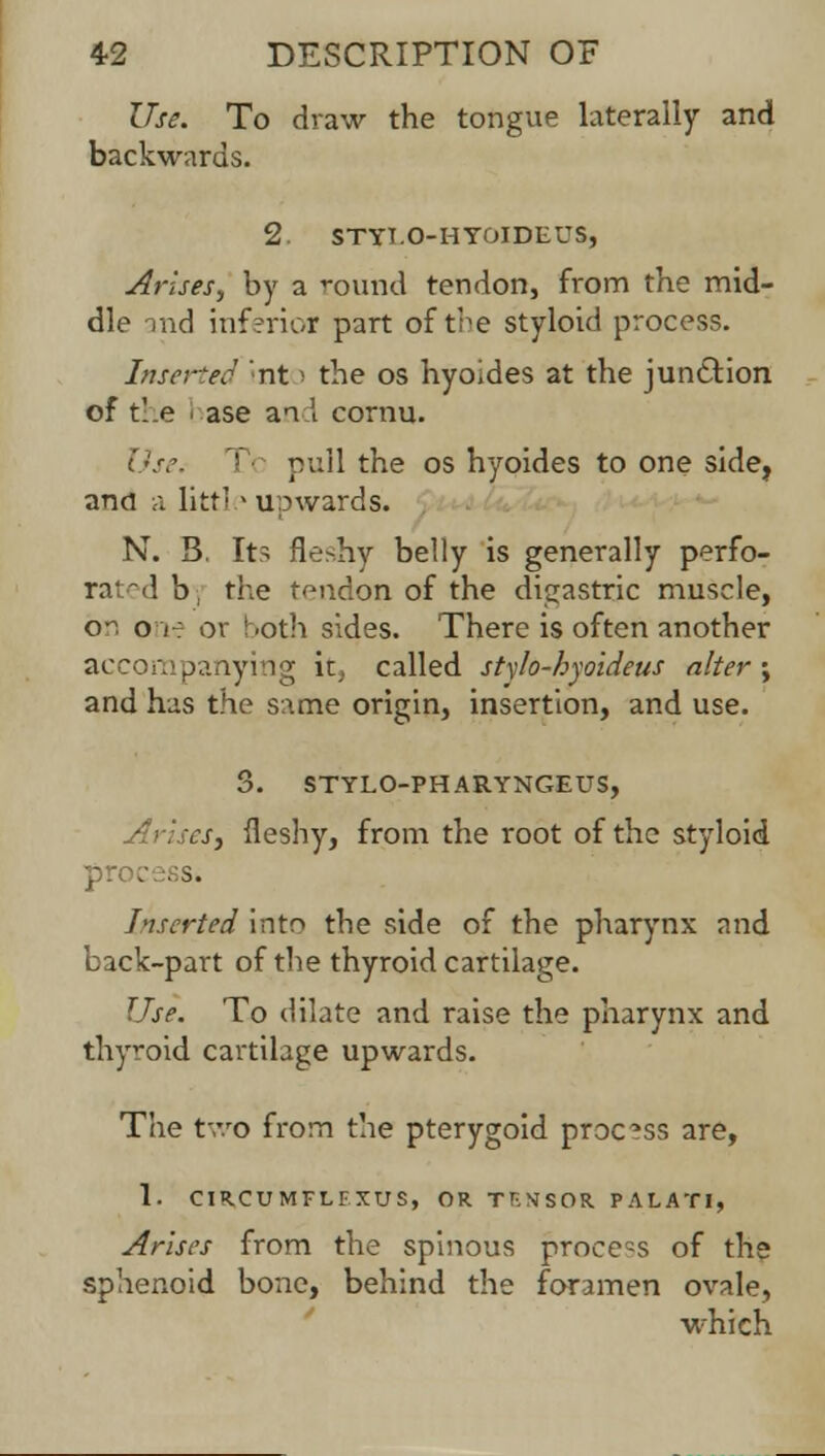 Use. To draw the tongue laterally and backwards. 2 STYT.O-HYOIDEUS, Arises, by a round tendon, from the mid- dle -md inferior part of the styloid process. Inserted nt i the os hyoides at the junction of the ' ase and cornu. Use. > pull the os hyoides to one side, and a little upwards. N. B. Its fleshy belly is generally perfo- rated b, the tendon of the digastric muscle, on one or both sides. There is often another accompanying it} called stylo-byoideus alter; and has the same origin, insertion, and use. 3. STYLO-PHARYNGEUS, Arises, fleshy, from the root of the styloid >. Inserted into the side of the pharynx and back-part of the thyroid cartilage. Use. To dilate and raise the pharynx and thyroid cartilage upwards. The two from the pterygoid process are, 1. CIR.CUMFLFXUS, OR Tf.NSOR PALATI, Arises from the spinous process of the sphenoid bone, behind the foramen ovale, which