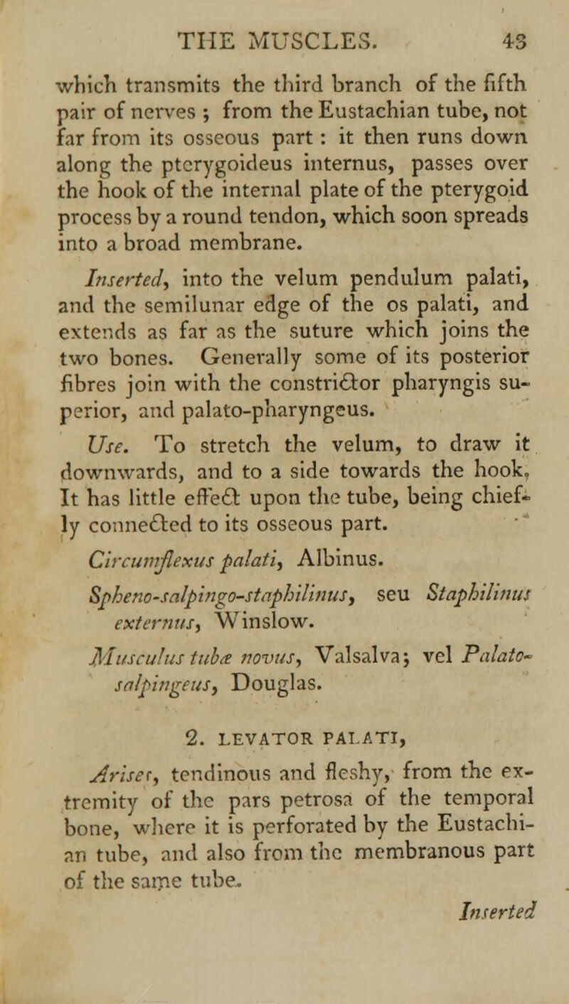 which transmits the third branch of the fifth pair of nerves ; from the Eustachian tube, not far from its osseous part: it then runs down along the ptcrygoideus internus, passes over the hook of the internal plate of the pterygoid process by a round tendon, which soon spreads into a broad membrane. Inserted, into the velum pendulum palati, and the semilunar edge of the os palati, and extends as far as the suture which joins the two bones. Generally some of its posterior fibres join with the constrictor pharyngis su- perior, and palato-pharyngeus. Use. To stretch the velum, to draw it downwards, and to a side towards the hook, It has little effect upon the tube, being chief- ly connected to its osseous part. Circumjlexus palati, Albinus. Spheno-salpingo-staphHinus, seu Staphilinus externus, Winslow. Musculustuba tiovus, Valsalva; vel Palate- salpingeus, Douglas. 2. LEVATOR PALATI, Arise*, tendinous and fleshy, from the ex- tremity of the pars petrosa of the temporal bone, where it is perforated by the Eustachi- an tube, and also from the membranous part of the same tube.