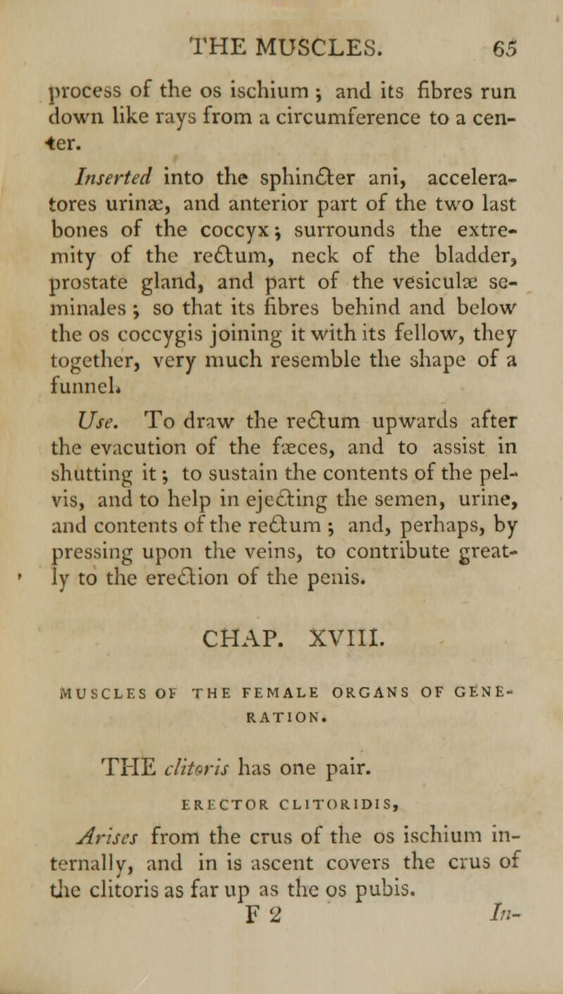 process of the os ischium ; and its fibres run down like rays from a circumference to a cen- ter. Inserted into the sphincter ani, accelera- tors urina:, and anterior part of the two last bones of the coccyx j surrounds the extre- mity of the rectum, neck of the bladder, prostate gland, and part of the vesicular se- minales ; so that its fibres behind and below the os coccygis joining it with its fellow, they together, very much resemble the shape of a funnel* Use. To draw the rectum upwards after the evacution of the fusees, and to assist in shutting it; to sustain the contents of the pel- vis, and to help in ejecting the semen, urine, and contents of the rectum ; and, perhaps, by pressing upon the veins, to contribute great- ly to the erection of the penis. CHAP. XVIII. MUSCLES OF THE FEMALE ORGANS OF GENE- RATION. THE clitoris has one pair. ERECTOR CL1TORIDIS, Arises from the cms of the os ischium in- ternally, and in is ascent covers the crus of the clitoris as far up as the os pubis. F 2 /«-