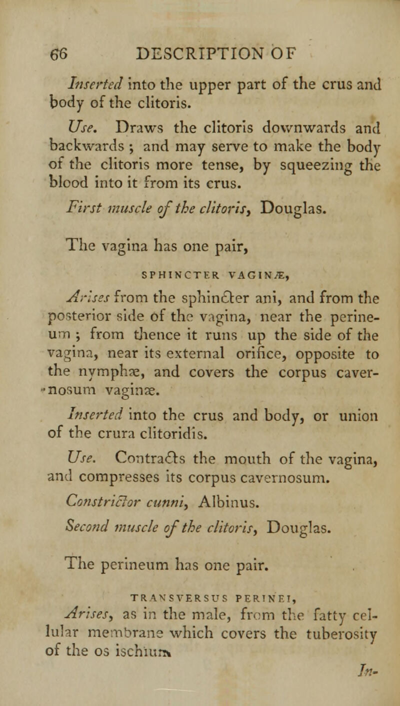 Inserted into the upper part of the crus and body of the clitoris. Use. Draws the clitoris downwards and backwards ; and may serve to make the body of the clitoris more tense, by squeezing the blood into it from its crus. First muscle of the clitoris, Douglas. The vagina has one pair, SPHINCTER VAGINAE, Arises from the sphincter ani, and from the posterior side of the vagina, near the perine- um ; from thence it runs up the side of the vagina, near its external orifice, opposite to the nymphne, and covers the corpus caver- •nosum vaginae. Inserted into the crus and body, or union of the crura clitoridis. Use. Contracts the mouth of the vagina, and compresses its corpus cavernosum. Constrictor cunni, Albinus. Second muscle of the clitoris, Douglas. The perineum has one pair. TRANSVERSUS FERINE!, Arises, as in the male, from the fatty cel- lular membrane which covers the tuberosity of the os ischium In-
