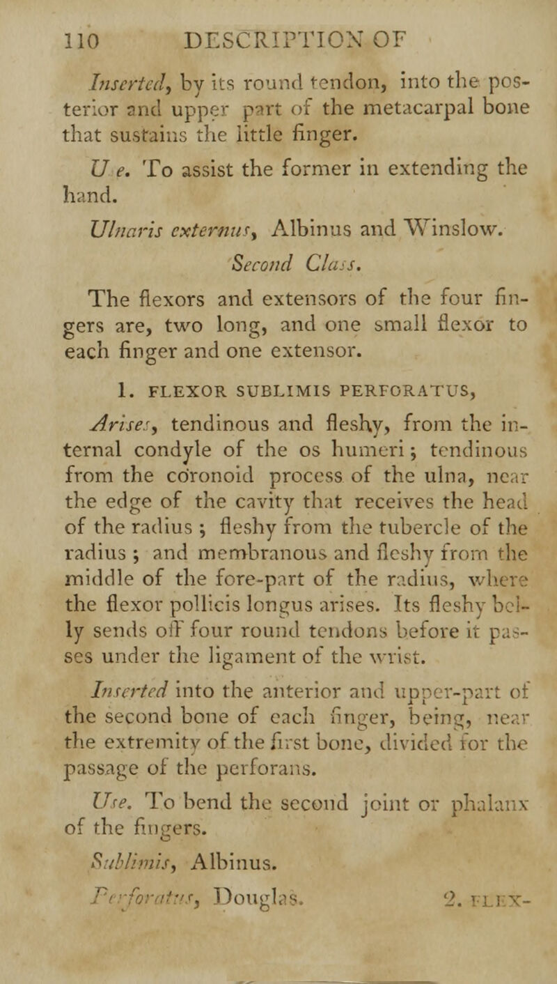 Inserted) by its round tendon, into the pos- terior and upper part of the metacarpal bone that sustains the little finger. U e. To assist the former in extending the hand. Ulnaris cxtertm^ Albinus and Winslow. Second Class. The flexors and extensors of the four fin- gers are, two long, and one small flexor to each finger and one extensor. 1. FLEXOR SUBLIMIS PERFORATUS, Arise:, tendinous and fleshy, from the in- ternal condyle of the os humeri; tendinous from the co'ronoid process of the ulna, near the edge of the cavity that receives the head of the radius ; fleshy from the tubercle of the radius ; and membranous and fleshy from the middle of the fore-part of the radius, where the flexor pollicis longus arises. Its flesh} ly sends oil four round tendons before it pas- ses under the ligament of the wrist. Inserted into the anterior and upper-part of the second bone of each finger, being, near the extremity of the first bone, divided for the passage of the perforans. Use. To bend the second joint or phalanx of the fingers. Sublimit, Albinus. ttus, Douglas 2. i