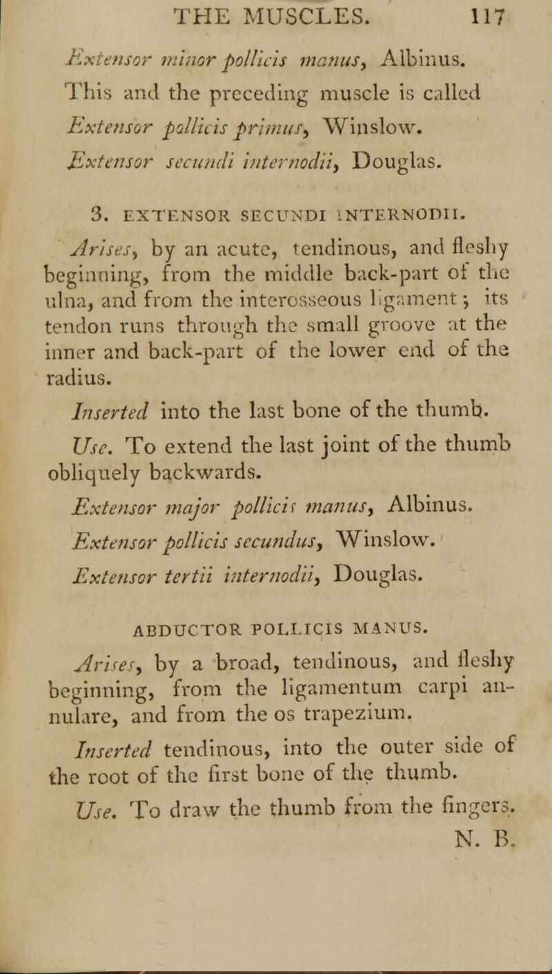 Extensor minor pollicis menus, Albinus. This and the preceding muscle is called Extensor pollicis primus, Win slow. Extensor secundi internodii, Douglas. 3. EXTENSOR SECUNDI INTERNODII. Arises, by an acute, tendinous, and fleshy beginning, from the middle back-part ot the ulna, and from the interosseous ligament-, its tendon runs through the small groove at the inner and back-part of the lower end of the radius. Inserted into the last bone of the thumb. Use. To extend the last joint of the thumb obliquely backwards. Extensor major pollicis mantis, Albinus. Extensor pollicis secundus, Winslow. Extensor tertii internodii, Douglas. ABDUCTOR POLLICIS MANUS. Arises, by a broad, tendinous, and Heshy beginning, from the ligamentum carpi an- nulare, and from the os trapezium. Inserted tendinous, into the outer side of the root of the first bone of the thumb. Use. To draw the thumb from the fingers. N. B.