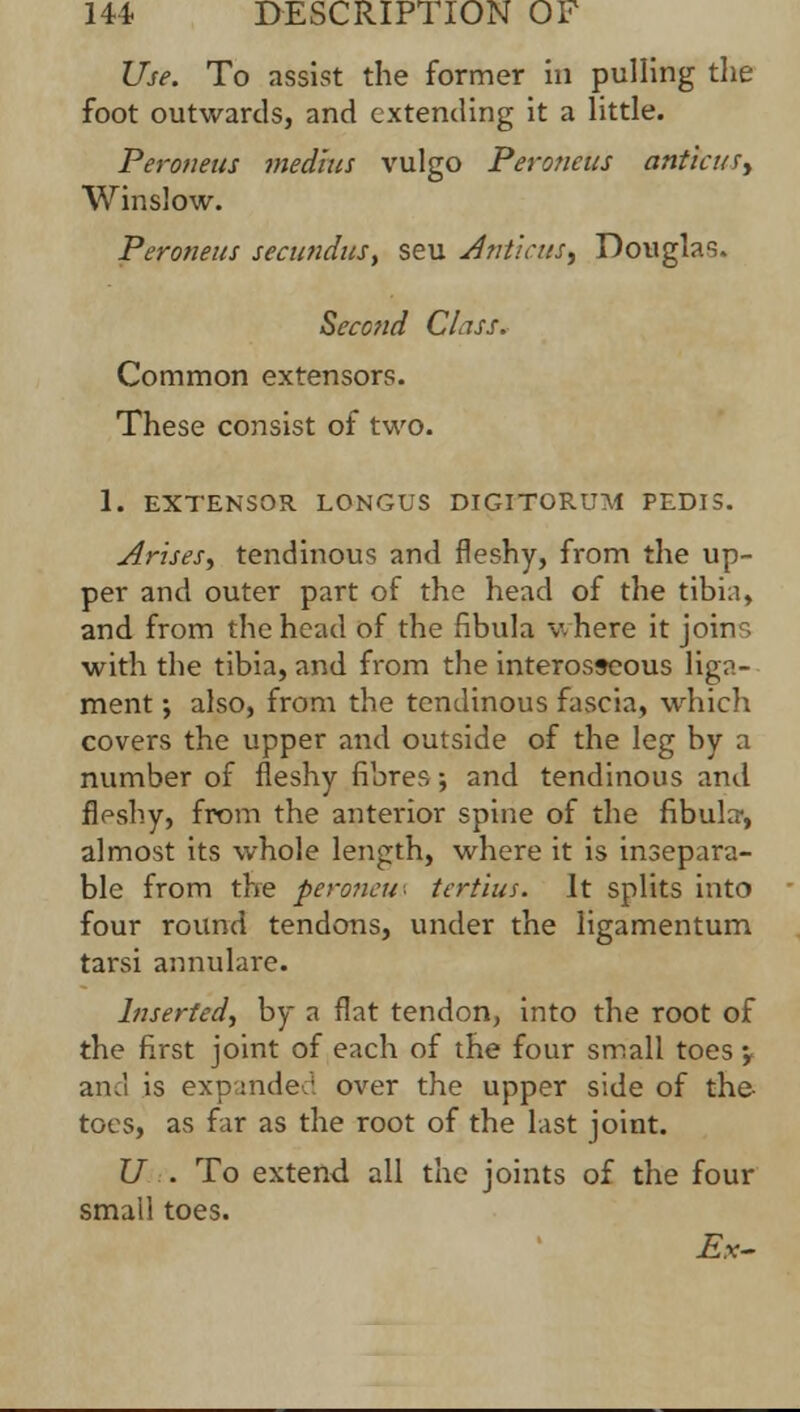 Use. To assist the former in pulling the foot outwards, and extending it a little. Peroneus medius vulgo Pero?icus antic u^ Winslow. Peroneus secundus, seu Anticus^ Douglas. Second Class. Common extensors. These consist of two. 1. EXTENSOR LONGUS DIGITORUM PEDIS. Arises, tendinous and fleshy, from the up- per and outer part of the head of the tibia, and from the head of the fibula v.here it join, with the tibia, and from the interosseous liga- ment ; also, from the tendinous fascia, which covers the upper and outside of the leg by a number of fleshy fibres; and tendinous and fleshy, from the anterior spine of the fibula-, almost its whole length, where it is insepara- ble from the peroncu- tcrtius. It splits into four round tendons, under the ligamentum tarsi annulare. Inserted^ by a flat tendon, into the root of the first joint of each of the four small toes •, and is expanded over the upper side of the- toes, as far as the root of the last joint. U . To extend all the joints of the four small toes. Ex-