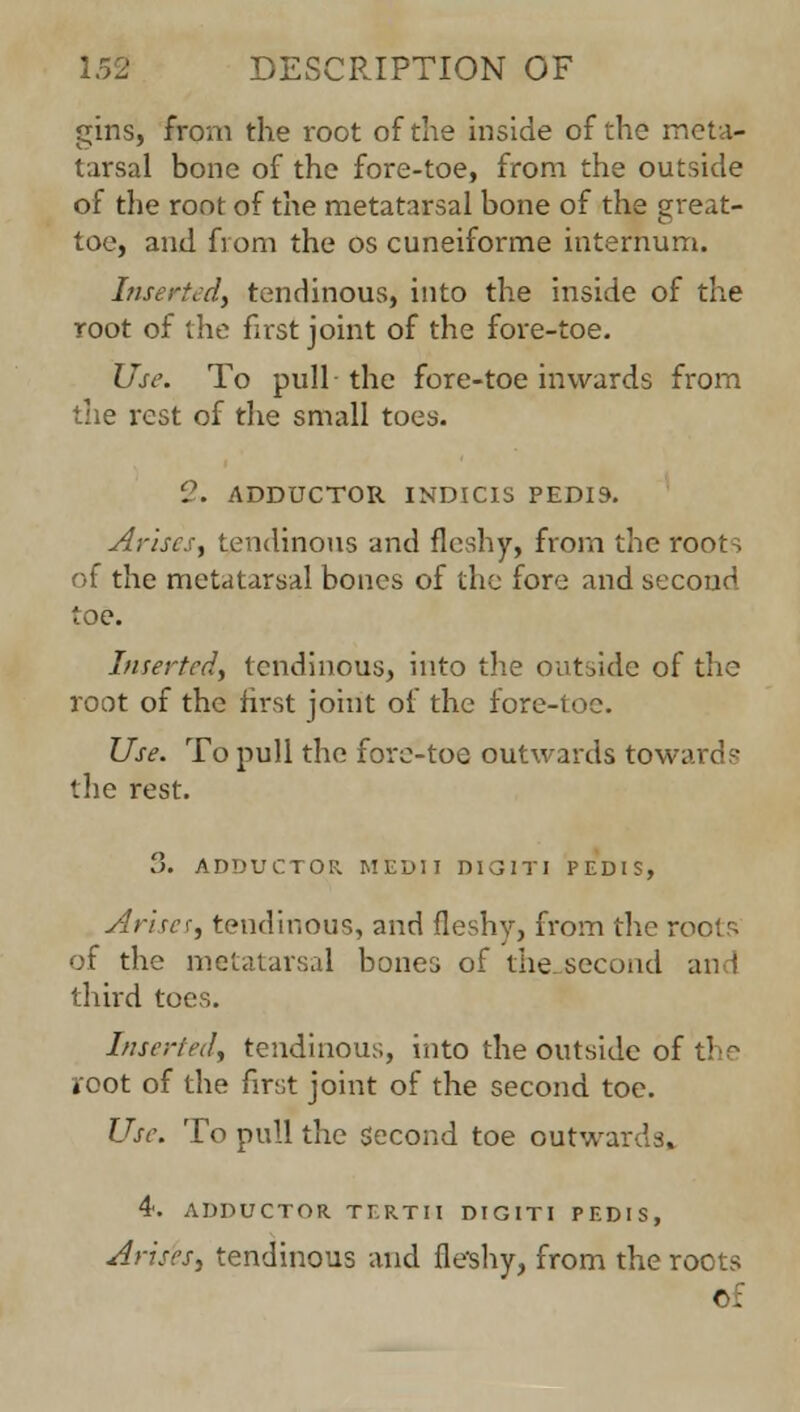 gins, from the root of the inside of the meta- tarsal bone of the fore-toe, from the outside of the root of the metatarsal bone of the great- toe, and from the os cuneiforme internum. Inserted, tendinous, into the inside of the root of the first joint of the fore-toe. Use. To pull the fore-toe inwards from the rest of the small toes. 2. ADDUCTOR INDICIS PEDIS. Arises, tendinous and fleshy, from the roots of the metatarsal bones of the fore and second toe. Inserted, tendinous, into the outside of the root of the first joint of the fore-toe. Use. To pull the fore-toe outwards towards the rest. 8. ADDUCTOR MEDII DIG1TI PEDIS, Arises, tendinous, and fleshy, from the ro of the metatarsal bones of the second and third toes. Inserted, tendinous, into the outside of tin root of the first joint of the second toe. Use. To pull the Second toe outwards, 4'. ADDUCTOR TERTII DIG1TI PEDIS, Arises, tendinous and fleshy, from the roots r.