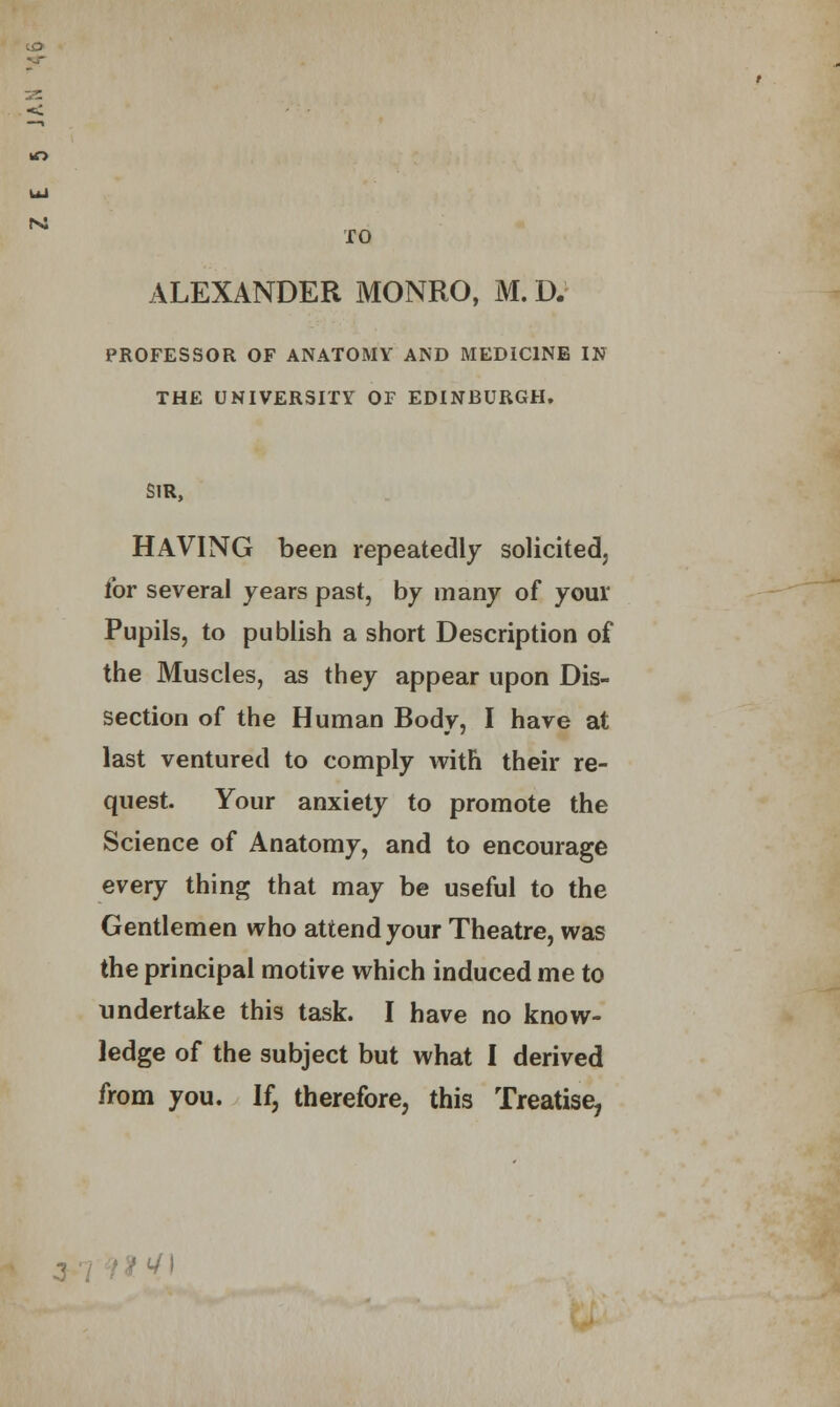 n: TO ALEXANDER MONRO, M. D. PROFESSOR OF ANATOMY AND MEDICINE IN THE UNIVERSITY OF EDINBURGH, SIR, HAVING been repeatedly solicited, for several years past, by many of your Pupils, to publish a short Description of the Muscles, as they appear upon Dis- section of the Human Body, I have at last ventured to comply with their re- quest. Your anxiety to promote the Science of Anatomy, and to encourage every thing that may be useful to the Gentlemen who attend your Theatre, was the principal motive which induced me to undertake this task. I have no know- ledge of the subject but what I derived from you. If, therefore, this Treatise, -