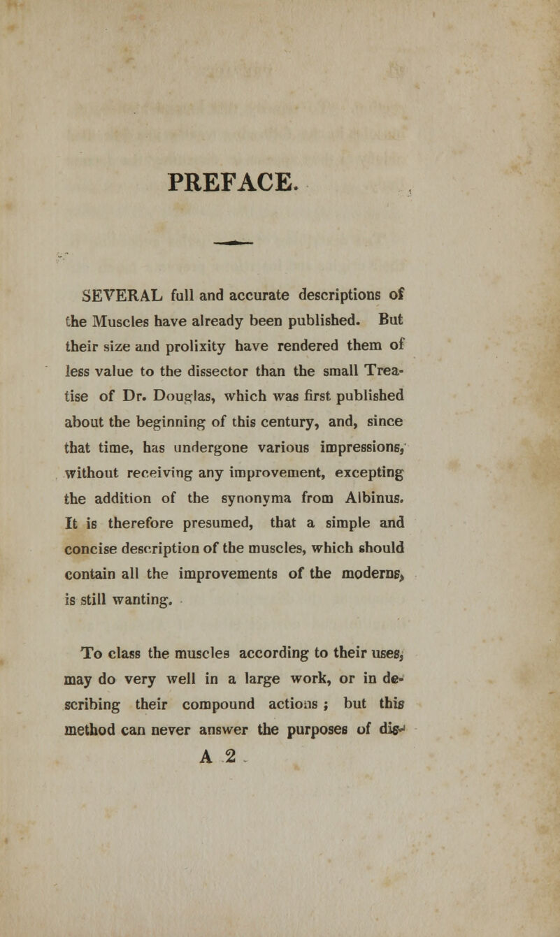 PREFACE. SEVERAL full and accurate descriptions of the Muscles have already been published. But their size and prolixity have rendered them of less value to the dissector than the small Trea- tise of Dr. Douglas, which was first published about the beginning of this century, and, since that time, has undergone various impressions, without receiving any improvement, excepting the addition of the synonyma from Albinus. It is therefore presumed, that a simple and concise description of the muscles, which should contain all the improvements of the moderns, is still wanting. To class the muscles according to their uses, may do very well in a large work, or in de- scribing their compound actions ; but this method can never answer the purposes of disw A 2