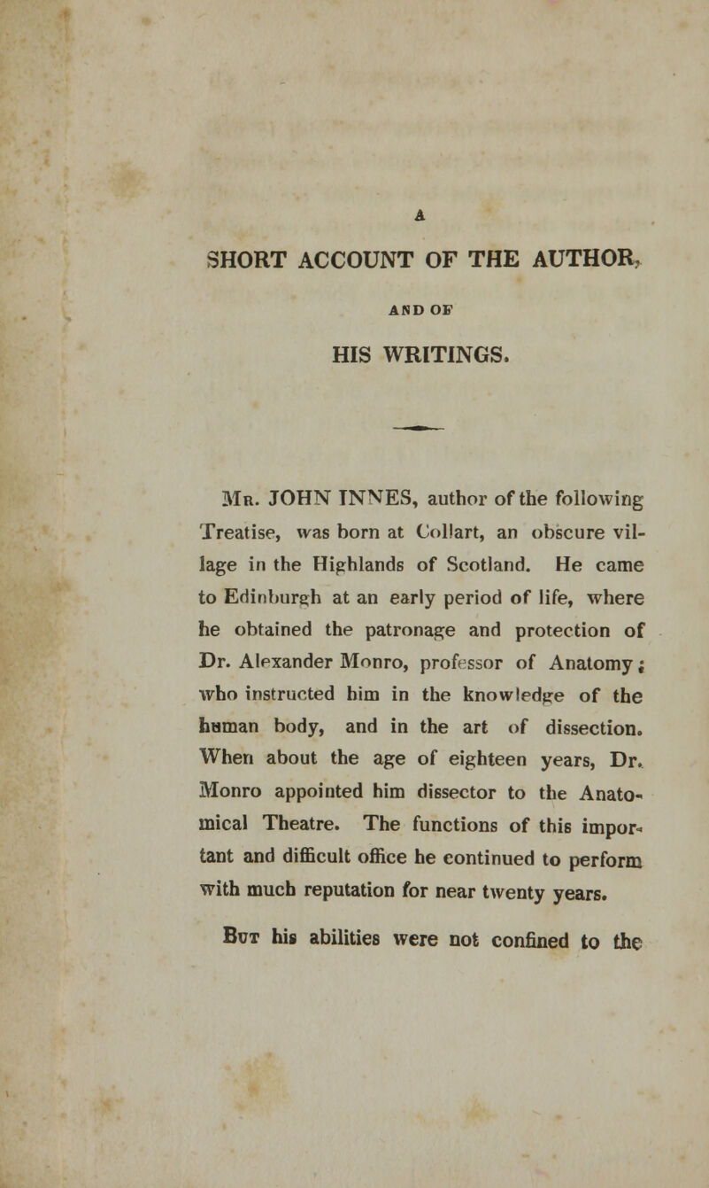 A SHORT ACCOUNT OF THE AUTHOR, AND OF HIS WRITINGS. Mr. JOHN INNES, author of the following Treatise, was born at Collart, an obscure vil- lage in the Highlands of Scotland. He came to Edinburgh at an early period of life, where he obtained the patronage and protection of Dr. Alexander Monro, professor of Anatomy; who instructed him in the knowledge of the haman body, and in the art of dissection. When about the age of eighteen years, Dr. Monro appointed him dissector to the Anato- mical Theatre. The functions of this impor- tant and difficult office he continued to perform with much reputation for near twenty years. But his abilities were not confined to the