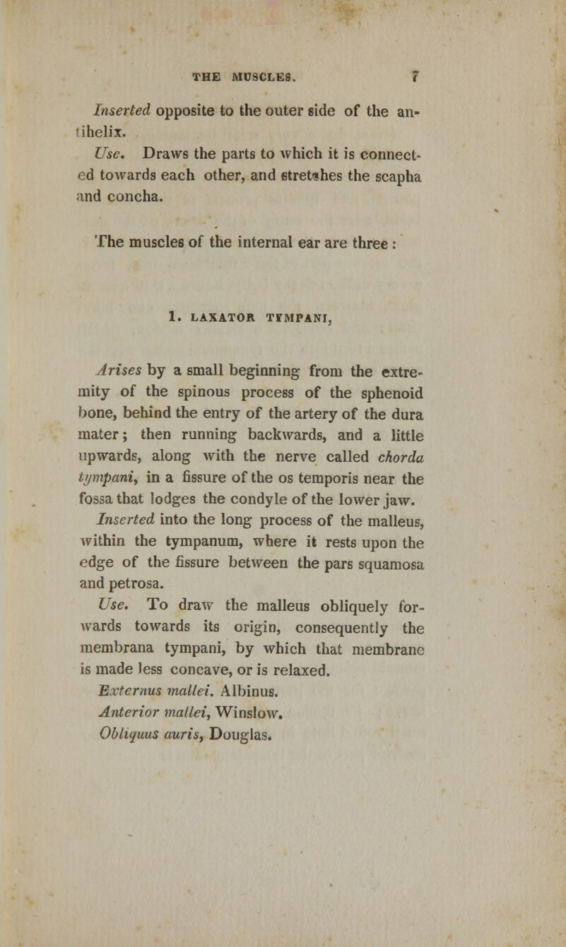 Inserted opposite to the outer side of the an- nhelix. Use. Draws the parts to which it is connect- ed towards each other, and etretdhes the scapha and concha. The muscles of the internal ear are three : 1. LAXATOR TTMPAM, Arises by a small beginning from the extre- mity of the spinous process of the sphenoid bone, behind the entry of the artery of the dura mater; then running backwards, and a little upwards, along with the nerve called chorda tympani, in a fissure of the os temporis near the fossa that lodges the condyle of the lower jaw. Inserted into the long process of the malleus, within the tympanum, where it rests upon the edge of the fissure between the pars squamosa and petrosa. Use. To draw the malleus obliquely for- wards towards its origin, consequently the membrana tympani, by which that membrane is made Jess concave, or is relaxed. Externus mallei. Albinus. Anterior mallei, Winslow. Obliquus auris, Douglas.