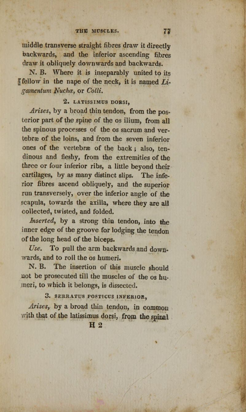 middle transverse straight fibres draw it directly backwards, and the inferior ascending fibres draw it obliquely downwards and backwards. N. B. Where it is inseparably united to its | fellow in the nape of the neck, it is named Li- gamentum Nucha, or Colli. 2. LAT1SSIMUS DORSI, Arises, by a broad thin tendon, from the pos- terior part of the spine of the os ilium, from all the spinous processes of the os sacrum and ver- tebrae of the loins, and from the seven inferior ones of the vertebrae of the back ; also, ten- dinous and fleshy, from the extremities of the three or four inferior ribs, a little beyond their cartilages, by as many distinct slips. The infe- rior fibres ascend obliquely, and the superior run transversely, over the inferior angle of the scapula, towards the axilla, where they are all collected, twisted, and folded. Inserted^ by a strong thin tendon, into the inner edge of the groove for lodging the tendon of the long head of the biceps. Use. To pull the arm backwards and down- wards, and to roll the os humeri. N. B. The insertion of this muscle should not be prosecuted till the muscles of the os hu- meri, to which it belongs, is dissected. 3. SERRATUS POSTICUS INFERIOR, Arises, by a broad thin tendon, in common . ith that of the latissimus dorsi, from the spinal H2