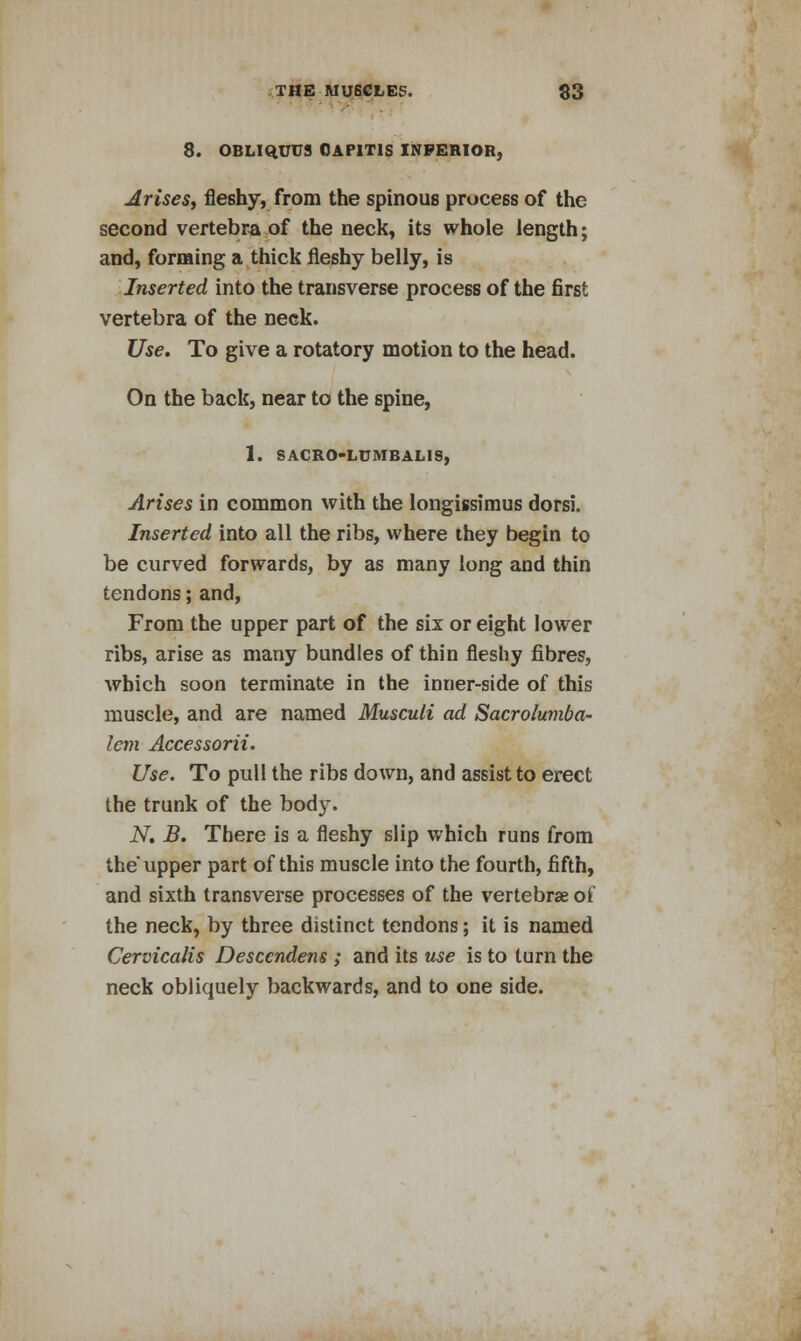 8. OBLIQUU3 CAPITIS INFERIOR, Arises, fleshy, from the spinous process of the second vertebra of the neck, its whole length; and, forming a thick fleshy belly, is Inserted into the transverse process of the first vertebra of the neck. Use. To give a rotatory motion to the head. On the back, near to the spine, 1. SACR0-LUMBAL1S, Arises in common with the longissimus dorsi. Inserted into all the ribs, where they begin to be curved forwards, by as many long and thin tendons; and, From the upper part of the six or eight lower ribs, arise as many bundles of thin fleshy fibres, which soon terminate in the inner-side of this muscle, and are named Musculi ad Sacrolumba- lem Accessorii. Use. To pull the ribs down, and assist to erect the trunk of the body. N. B. There is a fleshy slip which runs from the upper part of this muscle into the fourth, fifth, and sixth transverse processes of the vertebrae of the neck, by three distinct tendons; it is named Cervicalis Desccndens ; and its use is to turn the neck obliquely backwards, and to one side.