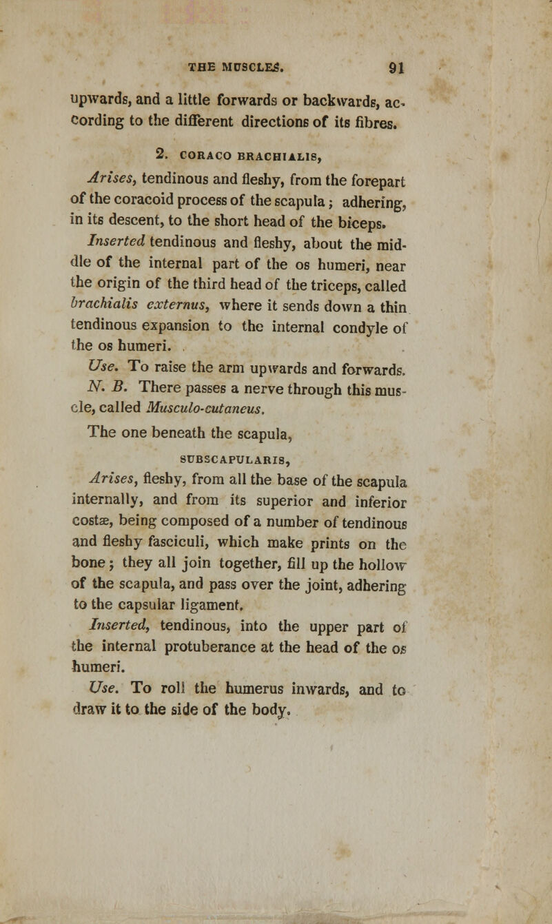 upwards, and a little forwards or backwards, ac- cording to the different directions of its fibres. 2. CORACO BRACHIAL1S, Arises, tendinous and fleshy, from the forepart of the coracoid process of the scapula; adhering, in its descent, to the short head of the biceps. Inserted tendinous and fleshy, about the mid- dle of the internal part of the os humeri, near the origin of the third head of the triceps, called brachialis cxternus, where it sends down a thin tendinous expansion to the internal condyle of the os humeri. Use. To raise the arm upwards and forwards, N. B. There passes a nerve through this mus- cle, called Musculo-cutaneus. The one beneath the scapula, SUBSCAPULARS, Arises, fleshy, from all the base of the scapula internally, and from its superior and inferior costae, being composed of a number of tendinous and fleshy fasciculi, which make prints on the bone; they all join together, fill up the hollow of the scapula, and pass over the joint, adhering to the capsular ligament. Inserted, tendinous, into the upper part of the internal protuberance at the head of the os humeri. Use. To roll the humerus inwards, and to draw it to the side of the body.
