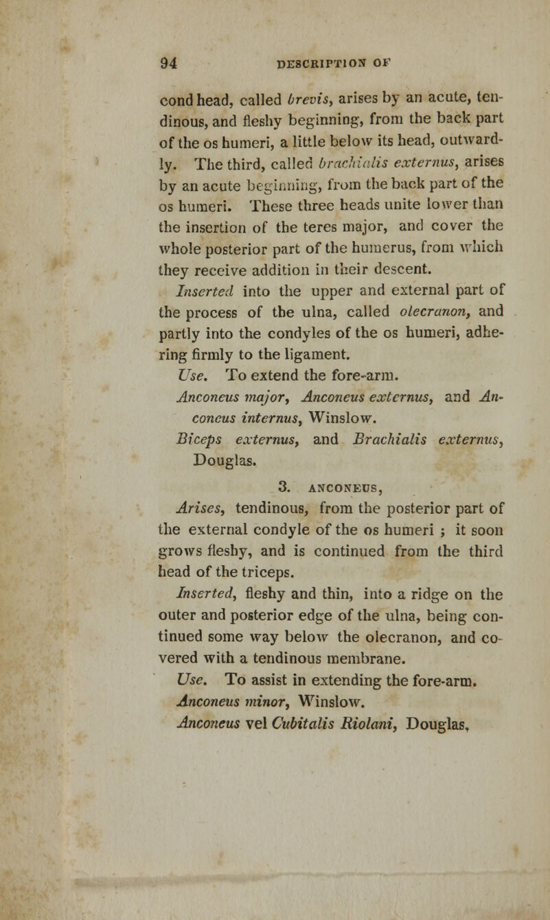 cond head, called brevis, arises by an acute, ten- dinous, and fleshy beginning, from the back part of the os humeri, a little below its head, outward- ly. The third, called brachialis externus, arises by an acute beginning, from the back part of the os humeri. These three heads unite lower than the insertion of the teres major, and cover the whole posterior part of the humerus, from which they receive addition in their descent. Inserted into the upper and external part of the process of the ulna, called olecranon, and partly into the condyles of the os humeri, adhe- ring firmly to the ligament. Use. To extend the fore-arm. Anconeus major, Anconeus externus, and An- coneus internus, Winslow. Biceps externus, and Brachialis externus, Douglas. 3. ANCONEUS, Arises, tendinous, from the posterior part of the external condyle of the os humeri ; it soon grows fleshy, and is continued from the third head of the triceps. Inserted, fleshy and thin, into a ridge on the outer and posterior edge of the ulna, being con- tinued some way below the olecranon, and co- vered with a tendinous membrane. Use. To assist in extending the fore-arm. Anconeus minor, Winslow. Anconeus vel Cubitalis Riolani, Douglas.