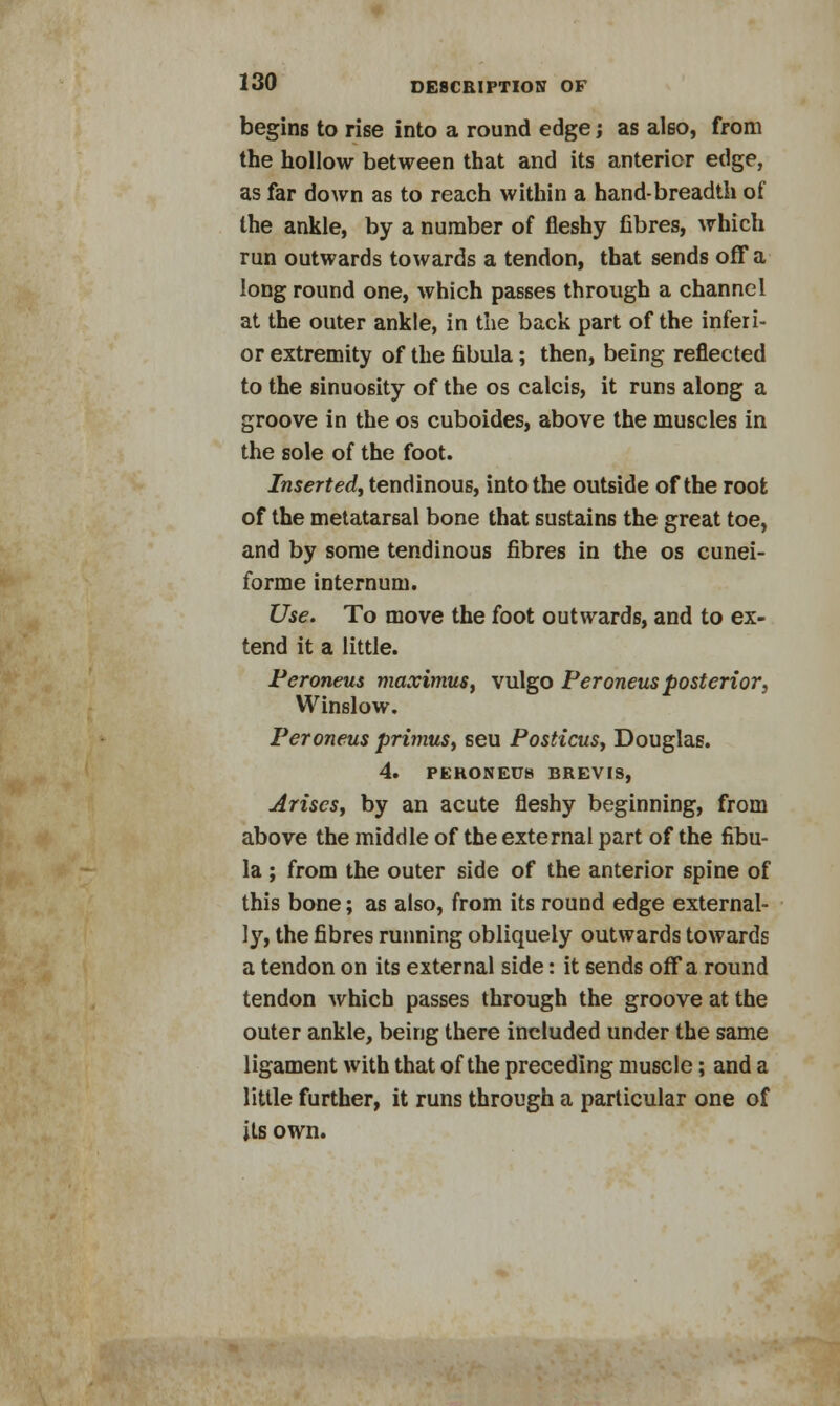 begins to rise into a round edge; as also, from the hollow between that and its anterior edge, as far down as to reach within a hand-breadth of the ankle, by a number of fleshy fibres, which run outwards towards a tendon, that sends off a long round one, which passes through a channel at the outer ankle, in the back part of the inferi- or extremity of the fibula; then, being reflected to the sinuosity of the os calcis, it runs along a groove in the os cuboides, above the muscles in the sole of the foot. Inserted, tendinous, into the outside of the root of the metatarsal bone that sustains the great toe, and by some tendinous fibres in the os cunei- forme internum. Use. To move the foot outwards, and to ex- tend it a little. Peroneus maximus, vulgo Peroneus posterior, Winslow. Peroneus primus, seu Posticus, Douglas. 4. PERONEUS BREVIS, Arises, by an acute fleshy beginning, from above the middle of the external part of the fibu- la ; from the outer side of the anterior spine of this bone; as also, from its round edge external- ly, the fibres running obliquely outwards towards a tendon on its external side: it sends off a round tendon which passes through the groove at the outer ankle, being there included under the same ligament with that of the preceding muscle; and a little further, it runs through a particular one of its own.