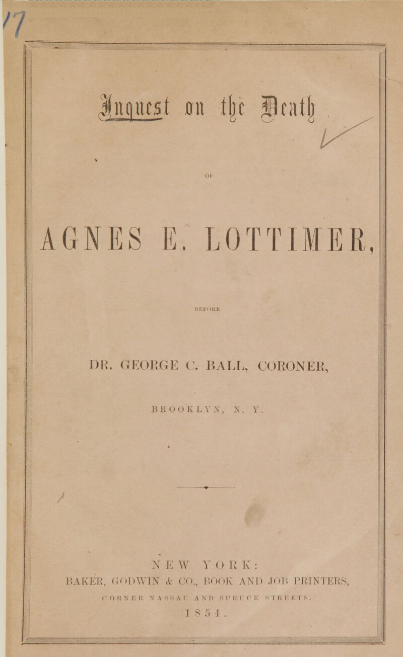 / / Inquest 011 tjit Initj) AGNES E. LOTTIMER DR. GEORGE C. BALL, CORONER, BROOKLYN, N. Y N E W Y O R K: BAKER, GODWIN & CO., BOOK AND JOB I'K'IN'I i ' 0 i! \ E R X A f s A I :\\D sn rKKI 1 s :. I . ERS,