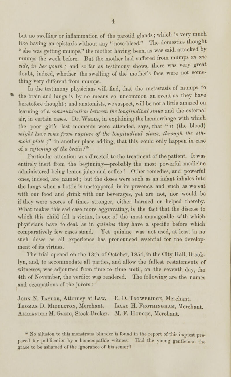 like having an epistaxis without any  nose-bleed. The domestics thought  she was getting mumps, the mother having been, as was said, attacked by mumps the week before. But the mother had suffered from mumps on one side, in her youth; and so far as testimony shows, there was very great doubt, indeed, whether the swelling of the mother's face were not some- thing very different from mumps. In the testimony physicians will find, that the metastasis of mumps to the brain and lungs is by no means so uncommon an event as they have heretofore thought; and anatomists, we suspect, will be not a little amazed on learning of a communication between the longitudinal sinus and the external air, in certain cases. Dr. Wells, in explaining the haemorrhage with which the poor girl's last moments were attended, says, that  it (the blood) might have come from rupture of the longitudinal sinus, through the eth- moid plate ; in another place adding, that this could only happen in case of a softening of the brain /* Particular attention was directed to the treatment of the patient. It was entirely inert from the beginning—probably the most powerful medicine administered being lemon-juice and coffee ! Other remedies, and powerful ones, indeed, are named; but the doses were such as an infant inhales into the lungs when a bottle is unstoppered in its presence, and such as we eat with our food and drink with our beverages, yet are not, nor would be if they were scores of times stronger, either harmed or helped thereby. What makes this sad case more aggravating, is the fact that the disease to which this child fell a victim, is one of the most manageable with which physicians have to deal, as in quinine they have a specific before which comparatively few cases stand. Yet quinine was not used, at least in no such doses as all experience has pronounced essential for the develop- ment of its virtues. The trial opened on the 13th of October, 1854, in the City Hall, Brook- lyn, and, to accommodate all parties, and allow the fullest restatements of witnesses, was adjourned from time to time until, on the seventh day, the 4th of November, the verdict was rendered. The following are the names and occupations of the jurors: John N. Taylor, Attorney at Law. E. D. Trowbridge, Merchant. Thomas D. Middleton, Merchant. Isaac H. Frothingham, Merchant. Alexander M. Greig, Stock Broker. M. F. Hodges, Merchant. * Ko allusion to this monstrous blunder is found in the report of this inquest pre- pared for publication by a homoeopathic witness. Had the young gentleman the grace to be ashamed of the ignorance of his senior ?