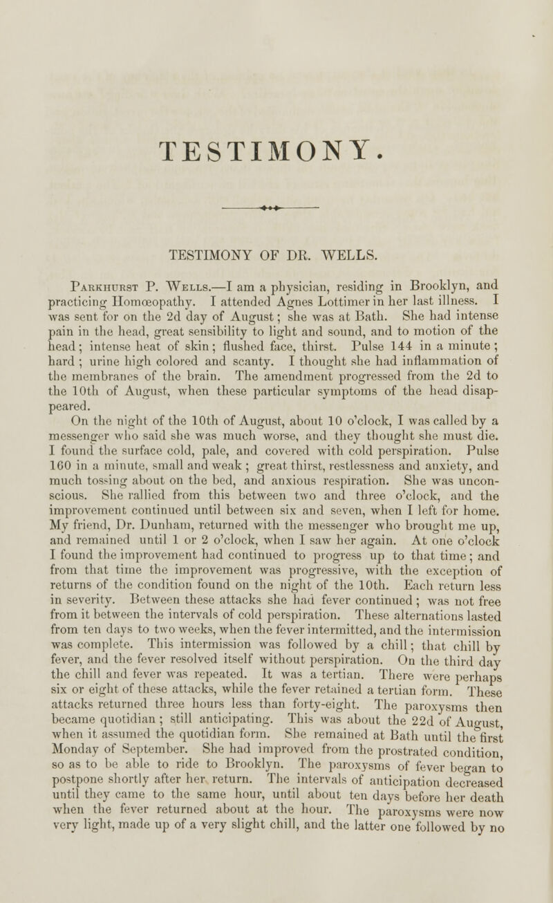 TESTIMONY. TESTIMONY OF DR. WELLS. Parkhurst P. Wells.—I am a physician, residing in Brooklyn, and practicing Homoeopathy. I attended Agnes Lottimerin her last illness. I was sent for on the 2d day of August; she was at Bath. She had intense pain in the head, great sensibility to light and sound, and to motion of the head; intense heat of skin; flushed face, thirst. Pulse 144 in a minute; hard ; urine high colored and scanty. I thought she had inflammation of the membranes of the brain. The amendment progressed from the 2d to the 10th of August, when these particular symptoms of the head disap- peared. On the night of the 10th of August, about 10 o'clock, I was called by a messenger who said she was much worse, and they thought she must die. I found the surface cold, pale, and covered with cold perspiration. Pulse 100 in a minute, small and weak ; great thirst, restlessness and anxiety, and much tossing about on the bed, and anxious respiration. She was uncon- scious. She rallied from this between two and three o'clock, and the improvement continued until between six and seven, when I left for home. My friend, Dr. Dunham, returned with the messenger who brought me up, and remained until 1 or 2 o'clock, when I saw her again. At one o'clock I found the improvement had continued to progress up to that time ; and from that time the improvement was progressive, with the exception of returns of the condition found on the night of the 10th. Each return less in severity. Between these attacks she had fever continued ; was not free from it between the intervals of cold perspiration. These alternations lasted from ten days to two weeks, when the fever intermitted, and the intermission was complete. This intermission was followed by a chill; that chill by fever, and the fever resolved itself without perspiration. On the third day the chill and fever was repeated. It was a tertian. There were perhaps six or eight of these attacks, while the fever retained a tertian form. These attacks returned three hours less than forty-eight. The paroxysms then became quotidian ; still anticipating. This was about the 22d of August when it assumed the quotidian form. She remained at Bath until the first Monday of September. She had improved from the prostrated condition so as to be able to ride to Brooklyn. The paroxysms of fever began to postpone shortly after her return. The intervals of anticipation decreased until they came to the same hour, until about ten days before her death when the fever returned about at the hour. The paroxysms were now very light, made up of a very slight chill, and the latter one followed by no