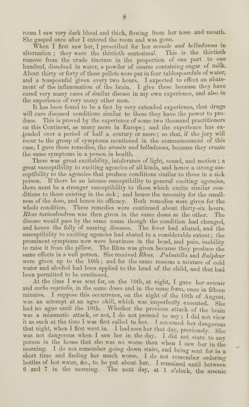 room I saw very dark blood and thick, flowing from her nose and mouth. She gasped once after I entered the room and was gone. When I first saw her, I prescribed for her aconite and belladonna in alternation ; they were the thirtieth centesimal. This is the thirtieth remove from the crude tincture in the proportion of one part to one hundred, dissolved in water, a powder of course containing sugar of milk. About thirty or forty of these pellets were put in four tableapoonfuls of water, and a teaspoonful given every two hours. I expected to effect an abate- ment of the inflammation of the brain. I give these because they have cured very many cases of similar disease in my own experience, and also in the experience of very many other men. It has been found to be a fact by very extended experience, that drugs will cure diseased conditions similar to those they have the power to pro- duce. This is proved by the experience of some two thousand practitioners on this Continent, as many more in Europe; and the experience has ex- tended over a period of half a century or more; so that, if the jury will recur to the group of symptoms mentioned in the commencement of this case, I gave these remedies, the aconite and belladonna, because they create the same symptoms in a person in health. There was great excitability, intolerance of light, sound, and motion ; a great susceptibility to exciting agencies of all kinds, and hence a strong sus- ceptibility to the agencies that produce conditions similar to those in a sick person. If there be an intense susceptibility to general exciting agencies, there must be a stronger susceptibility to those which excite similar con- ditions to those existing in the sick; and hence the necessity for the small- ness of the dose, and hence its efficacy. Both remedies were given for the whole condition. These remedies were continued about thirty-six hours. Rhus toxicodendron was then given in the same doses as the other. The disease would pass by the same name though the condition had changed, and hence the folly of naming diseases. The fever had abated, and the susceptibility to exciting agencies had abated to a considerable extent; the prominent symptoms now were heaviness in the head, and pain, inability to raise it from the pillow. The Rhus was given because they produce the same effects in a well person. She received Rhus. Pulsatilla and Sulphur were given up to the 10th; and for the same reasons a mixture of cold water and alcohol had been applied to the head of the child, and that had been permitted to be continued. At the time I was sent for, on the 10th, at night, I gave her arsenic and carbo vegetalis, in the same doses and in the same form, once in fifteen minutes. I suppose this occurrence, on the night of the 10th of August was an attempt at an ague chill, which was imperfectly executed. &She had no ague until the 10th. Whether the previous attack of the brain was a miasmatic attack, or not, I do not pretend to say ; I did not view it as such at the time I was first called to her. [ esteemed her danoerous that night, when I first went in. I had seen her that day, previously She was not dangerous when I saw her in the day. I did not state to anv person in the house that she was no worse than when I saw her in the morning. I do not remember going down stairs, and being sent for in a short time and finding her much worse. I do not remember ordering bottles of hot water, &c, to be put about her. I remained until between 6 and V in the morning. The next day, at 1 o'clock, the arsenic