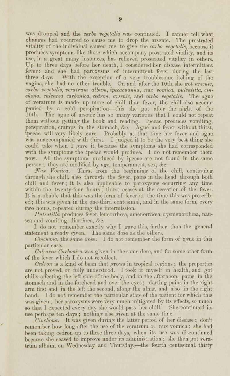 was dropped and the carlo vegetalis was continued. I cannot tell what changes had occurred to cause me to drop the arsenic. The prostrated vitality of the individual caused me to give the carlo vegetalis, because it produces symptoms like those which accompany prostrated vitality, and its use, in a great many instances, has relieved prostrated vitality in others. Up to three days before her death, I considered her disease intermittent fever; and she had paroxysms of intermittent fever during the last three days. With the exception of a very troublesome itching of the vagina, she had no other trouble. On and after the 10th, she got arsenic, carlo vegetalis, veratrum allum, ipecacuanha, nux vomica, pulsatilla, cin- chona, calcarea carlonica, cedron, arsenic, and carlo vegetalis. The ague of veratrum is made up more of chill than fever, the chill also accom- panied by a cold perspiration—this she got after the night of the 10th. The ague of arsenic has so many varieties that I could not repeat them without getting the book and reading. Ipecac produces vomiting, perspiration, cramps in the stomach, &c. Ague and fever without thirst, ipecac will very likely cure. Probably at that time her fever and ague was unaccompanied with thirst. I judged it to be the very best thing she could take Avhen I gave it, because the symptoms she had corresponded with the symptoms the ipecac would produce. I do not remember them now. All the symptoms produced by ipecac are not found in the same person ; they are modified by age, temperament, sex, &c. Nux Vomica. Thirst from the beginning of the chill, continuing through the chill, also through the fever, pains in the head through both chill and fever; it is also applicable to paroxysms occurring any time within the twenty-four hours ; thirst ceases at the cessation of the fever. It is probable that this was the form of fever at the time this was prescrib- ed ; this was given in the one-third centesimal, and in the same form, every two hours, repeated during the intermission. Pulsatilla produces fever, leucorrhcea, amenorrhcea, dysmenorrhcea, nau- sea and vomiting, diarrhoea, &c. I do not remember exactly why I gave this, farther than the general statement already given. The same dose as the others. Cinchona, the same dose. I do not remember the form of ague in this particular case. Calcarea Carlonica wras given in the same dose, and for some other form of the fever which I do not recollect. Cedron is a kind of bean that grows in tropical regions; the properties are not proved, or fully understood. I took it myself in health, and got chills affecting the left side of the body, and in the afternoon, pains in the stomach and in the forehead and over the eyes; darting pains in the right arm first and in the left the second, along the ulnar, and also in the right hand. I do not remember the particular state of the patient for which this was given ; her paroxysms were very much mitigated by its effects, so much so that I expected eveiy day she would pass her chill. She continued its use perhaps ten days ; nothing else given at the same time. Cinchona. It was given during the latter period of her disease ; don't remember how long after the use of the veratrum or nux vomica; she had been taking cedron up to these three days, when its use was discontinued because she ceased to improve under its administration ; she then got vera- trum album, on Wednesday and Thursday,—the fourth centesimal, thirty