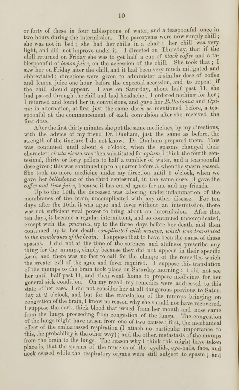 or forty of these in four tablespoons of water, and a teaspoonful once in two hours during the intermission. The paroxysms were now simply chill; she was not in bed; she had her chills in a chair; her chill wsa very light, and did not improve under it. I directed on Thursday, that if the chill returned on Friday she was to get half a cup of black coffee and a ta- blespoonful of lemon juice, on the accession of the chill. She took that; 1 saw her on Friday after the chill, and it had been very much mitigated and abbreviated ; directions were given to administer a similar dose of coffee and lemon juice one hour before the expected accession, and to repeat if the chill should appear. I saw on Saturday, about half past 11, she had passed through the chill and had headache ; I ordered nothing for her ; I returned and found her in convulsions, and gave her Belladonna and Opi- um in alternation, at first just the same doses as mentioned before, a tea- spoonful at the commencement of each convulsion after she received the first dose. After the first thirty minutes she got the same medicines, by my directions, with the advice of my friend Dr. Dunham, just the same as before, the strength of the tincture I do not know. Dr. Dunham prepared them. This was continued until about 4 o'clock, when the spasms changed their character; cicuta virosa was then substituted for opium, I think the fourth cen- tesimal, thirty or forty pellets to half a tumbler of water, and a teaspoonful dose given; this was continued up to a quarter before 5, when the spasm ceased. She took no more medicine under my direction until 9 o'clock, when we gave her belladonna of the third centesimal, in the same dose. I gave the coffee and lime juice, because it has cured agues for me and my friends. Up to the 10th, the deceased was laboring under inflammation of the membranes of the brain, uncomplicated with any other disease. For ten days after the 10th, it was ague and fever without an intermission, there was not sufficient vital power to bring about an intermission. After that ten days, it became a regular intermittent, and so continued uncomplicated, except with the pruritus, up to the three days before her death, and then continued up to her death complicated with mumps, which was translated to the membranes of the brain. I suppose that to have been the cause of these spasms. I did not at the time of the soreness and stiffness prescribe any thing for the mumps, simply because they did not appear in their specific form, and there was no fact to call for the change of the remedies which the greater evil of the ague and fever required. I suppose this translation of the mumps to the brain took place on Saturday morning ; I did not see her until half past 11, and then went home to prepare medicines for her general sick condition. On my recall my remedies were addressed to this state of her case. I did not consider her at all dangerous previous to Satur- day at 2 o'clock, and but for the translation of the mumps bringing on congestion of the brain, I know no reason why she should not have recovered. I suppose the dark, thick blood that issued from her mouth and nose came from the lungs, proceeding from congestion of the lungs. The congestion of the lungs might have arisen from one of two causes ; first, the mechanical effect of the embarrassed respiration (I attach no particular importance to this, the probability is the other way) ; and the other, metastasis of the mumps from the brain to the lungs. The reason why I think this might have taken place is, that the spasms of the muscles of the eyelids, eye-balls, face, and neck ceased while the respiratory organs were still subject to spasm ; and