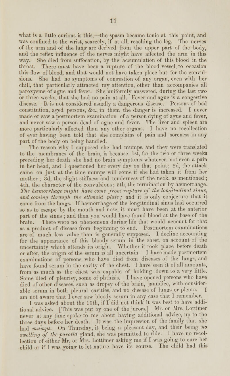 what is a little curious is this,—the spasm became tonic at this point, and ■was confined to the wrist, scarcely, if at all, reaching the leg. The nerves of the arm and of the lung are derived from the upper part of the body, and the reflex influence of the nerves might have affected the arm in this way. She died from suffocation, by the accumulation of this blood in the throat. There must have been a rupture of the blood vessel, to occasion this flow of blood, and that would not have taken place but for the convul- sions. She had no symptoms of congestion of any organ, even with her chill, that particularly attracted my attention, other than accompanies all paroxysms of ague and fever. She uniformly answered, during the last two or three weeks, that she had no pain at all. Fever and ague is a congestive disease. It is not considered usually a dangerous disease. Persons of bad constitution, aged persons, &c, in them the danger is increased. I never made or saw a postmortem examination of a person dying of ague and fever, and never saw a person dead of ague and fever. The liver and spleen are more particularly affected than any other organs. I have no recollection of ever having been told that she complains of pain and soreness in any part of the body on being handled. The reason why I supposed she had mumps, and they were translated to the membranes of the brain, is because, 1st, for the two or three weeks preceding her death she had no brain symptoms whatever, not even a pain in her head, and I questioned her every day on that point; 2d, the attack came on just at the time mumps will come if she had taken it from her mother ; 3d, the slight stiffness and tenderness of the neck, as mentioned; 4th, the character of the convulsions; 5th, the termination by haemorrhage. The hcemorrhage might have come from rupture of the longitudinal sinus, and coming through the ethmoid plate; and it is only conjecture that it came from the lungs. If haemorrhage of the longitudinal sinus had occurred so as to escape by the mouth and nose, it must have been at the anterior part of the sinus ; and then you would have found blood at the base of the brain. There were no phenomena during life that would account for that as a product of disease from beginning to end. Postmortem examinations are of much less value than is generally supposed. I decline accounting for the appearance of this bloody serum in the chest, on account of the uncertainty which attends its origin. Whether it took place before death or after, the origin of the serum is all uncertain. I have made postmortem examinations of persons who have died from diseases of the lungs, and have found serum in the cavity of ihe chest. I have seen it of all amounts, from as much as the chest was capable of holding down to a very little. Some died of pleurisy, some of phthisis. I have opened persons who have died of other diseases, such as dropsy of the brain, jaundice, with consider- able serum in both pleural cavities, and no disease of lungs or pleura. I am not aware that I ever saw bloody serum in any case that I remember. I was asked about the 10th, if I did not think it was best to have addi- tional advice. [This was put by one of the jurors.] _ Mr. or Mrs. Lottimer never at any time spoke to me about having additional advice, up to the three days before her death. It was the impression of the family that she had mumps. On Thursday, it being a pleasant day, and their being no swelling of the parotid gland, she was permitted to ride. I have no recol- lection of either Mr. or Mrs. Lottimer asking me if I was going to cure her child or if I was going to let nature have its course. The child had this