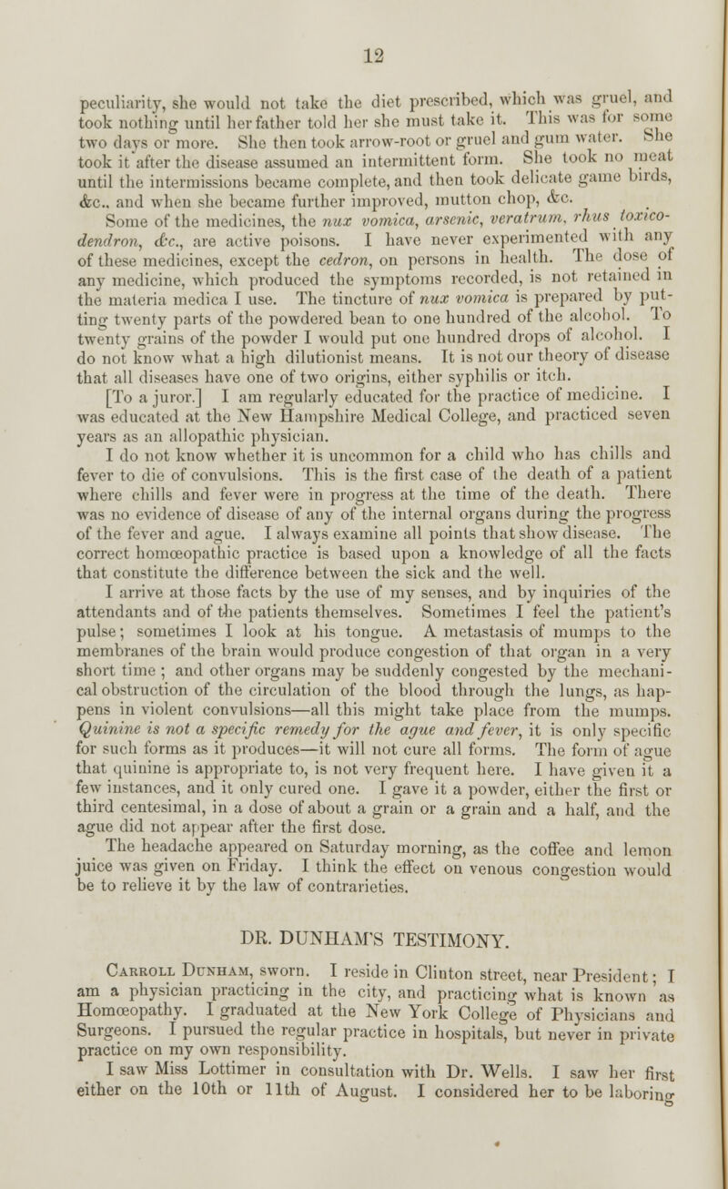 peculiarity, she would not take the diet prescribed, which was gruel, and took nothing until her father told her she must take it. This was for some two days or more. She then took arrow-root or gruel and gum water. She took it after the disease assumed an intermittent form. She took no meat until the intermissions became complete, and then took delicate game birds, &c. and when she became further improved, mutton chop, &c. Some of the medicines, the mix vomica, arsenic, veratrum, rhus toxico- dendron, dr., are active poisons. I have never experimented with any of these medicines, except the cedron, on persons in health. The dose of any medicine, which produced the symptoms recorded, is not retained in the materia medica I use. The tincture of nux vomica is prepared by put- ting twenty parts of the powdered bean to one hundred of the alcoliol. To twenty grains of the powder I would put one hundred drops of alcohol. I do not know what a high dilutionist means. It is not our theory of disease that all diseases have one of two origins, either syphilis or itch. [To a juror.] I am regularly educated for the practice of medicine. I was educated at the New Hampshire Medical College, and practiced seven years as an allopathic physician. I do not know whether it is uncommon for a child who has chills and fever to die of convulsions. This is the first case of the death of a patient where chills and fever were in progress at the time of the death. There was no evidence of disease of any of the internal organs during the progress of the fever and ague. I always examine all points that show disease. The correct homoeopathic practice is based upon a knowledge of all the facts that constitute the difference between the sick and the well. I arrive at those facts by the use of my senses, and by inquiries of the attendants and of the patients themselves. Sometimes I feel the patient's pulse; sometimes I look at his tongue. A metastasis of mumps to the membranes of the brain would produce congestion of that organ in a very short time ; and other organs may be suddenly congested by the mechani- cal obstruction of the circulation of the blood through the lungs, as hap- pens in violent convulsions—all this might take place from the mumps. Quinine is not a specific remedy for the ague and fever, it is only specific for such forms as it produces—it will not cure all forms. The form of ague that quinine is appropriate to, is not very frequent here. I have given it a few instances, and it only cured one. I gave it a powder, either the first or third centesimal, in a dose of about a grain or a grain and a half, and the ague did not appear after the first dose. The headache appeared on Saturday morning, as the coffee and lemon juice was given on Friday. I think the effect on venous congestion would be to relieve it by the law of contrarieties. DR. DUNHAM'S TESTIMONY. Carroll Dunham, sworn. I reside in Clinton street, near President; I am a physician practicing in the city, and practicing what is known 'as Homoeopathy. I graduated at the New York College of Physicians and Surgeons. I pursued the regular practice in hospitals, but never in private practice on my own responsibility. I saw Miss Lottimer in consultation with Dr. Wells. I saw her first either on the 10th or 11th of August. I considered her to be laboring