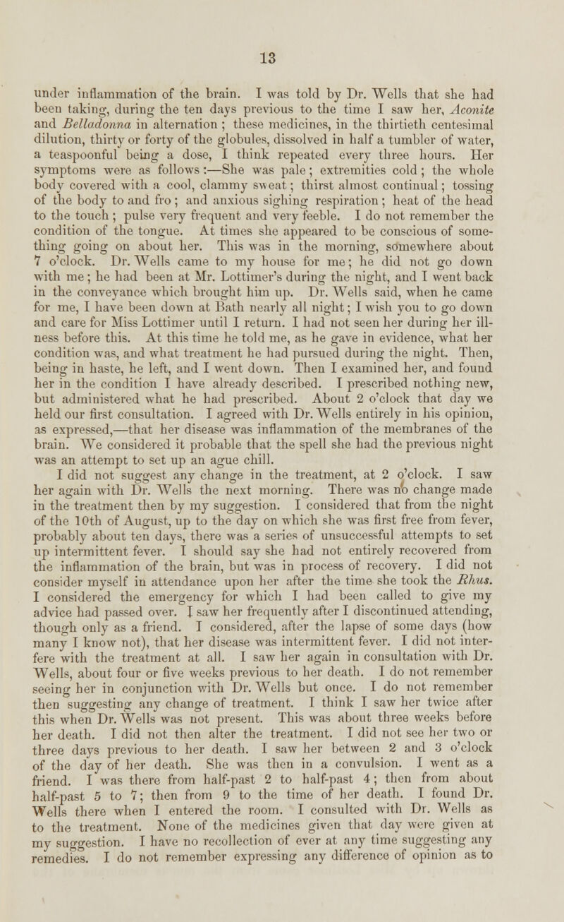 under inflammation of the brain. I was told by Dr. Wells that she had been taking, during the ten days previous to the time I saw her, Aconite and Belladonna in alternation ; these medicines, in the thirtieth centesimal dilution, thirty or forty of the globules, dissolved in half a tumbler of water, a teaspoonful being a dose, I think repeated every three hours. Her symptoms were as follows:—She was pale; extremities cold; the whole body covered with a cool, clammy sweat; thirst almost continual; tossing of the body to and fro ; and anxious sighing respiration; heat of the head to the touch ; pulse very frequent and very feeble. I do not remember the condition of the tongue. At times she appeared to be conscious of some- thing going on about her. This was in the morning, somewhere about 7 o'clock. Dr. Wells came to my house for me; he did not go down with me; he had been at Mr. Lottimer's during the night, and I went back in the conveyance which brought him up. Dr. Wells said, when he came for me, I have been down at Bath nearly all night; I wish you to go down and care for Miss Lottimer until I return. I had not seen her during her ill- ness before this. At this time he told me, as he gave in evidence, what her condition wras, and what treatment he had pursued during the night. Then, being in haste, he left, and I went down. Then I examined her, and found her in the condition I have already described. I prescribed nothing new, but administered what he had prescribed. About 2 o'clock that day we held our first consultation. I agreed with Dr. Wells entirely in his opinion, as expressed,—that her disease was inflammation of the membranes of the brain. We considered it probable that the spell she had the previous night was an attempt to set up an ague chill. I did not suggest any change in the treatment, at 2 o'clock. I saw her again with Dr. Wells the next morning. There was nb change made in the treatment then by my suggestion. I considered that from the night of the 10th of August, up to the day on which she was first free from fever, probably about ten days, there was a series of unsuccessful attempts to set up intermittent fever. I should say she had not entirely recovered from the inflammation of the brain, but was in process of recovery. I did not consider myself in attendance upon her after the time she took the Rhus. I considered the emergency for which I had been called to give my advice had passed over. I saw her frequently after I discontinued attending, though only as a friend. I considered, after the lapse of some days (how many I know not), that her disease was intermittent fever. I did not inter- fere with the treatment at all. I saw her again in consultation with Dr. Wells, about four or five weeks previous to her death. I do not remember seeing her in conjunction with Dr. Wells but once. I do not remember then suggesting any change of treatment. I think I saw her twice after this when Dr. Wells was not present. This was about three weeks before her death. I did not then alter the treatment. I did not see her two or three days previous to her death. I saw her between 2 and 3 o'clock of the day of her death. vShe was then in a convulsion. I went as a friend. I was there from half-past 2 to half-past 4; then from about half-past 5 to 7; then from 9 to the time of her death. I found Dr. Wells there when I entered the room. I consulted with Dr. Wells as to the treatment. None of the medicines given that day were given at my suggestion. I have no recollection of ever at any time suggesting any remedies. I do not remember expressing any difference of opinion as to