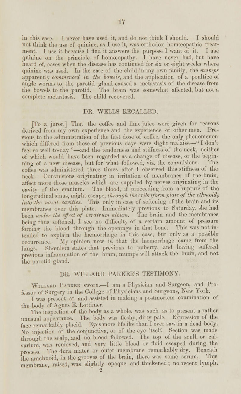 in this case. I never have used it, and do not think I should. I should not think the use of quinine, as I use it, was orthodox homoeopathic treat- ment. I use it because I find it answers the purpose I want of it. I use quinine on the principle of homoeopathy. I have never had, but have heard of, cases when the disease has continued for six or eight weeks where quinine was used. In the case of the child in my own family, the mumps apparently commenced in the bowels, and the application of a poultice of angle worms to the parotid gland caused a metastasis of the disease from the bowels to the parotid. The brain was somewhat affected, but not a complete metastasis. The child recovered. DR. WELLS RECALLED. [To a juror.] That the coffee and lime juice were given for reasons derived from my own experience and the experience of other men. Pre- vious to the administration of the first dose of coffee, the only phenomenon which differed from those of previous days were slight malaise—I don't feel so well to-day —and the tenderness and stiffness of the neck, neither of which would have been regarded as a change of disease, or the begin- ning of a new disease, but for what followed, viz. the convulsions. The coffee was administered three times after I observed this stiffness of the neck. Convulsions originating in irritation of membranes of the brain, affect more those muscles which are supplied by nerves originating in the cavity of the cranium. The blood, if proceeding from a rupture of the longitudinal sinus, might escape, through the cribriform plate of the ethmoid, into the nasal cavities. This only in case of softening of the brain and its membranes over this plate. Immediately previous to Saturday, she had been under the effect of veratrum album. The brain and the membranes being thus softened, I see no difficulty of a certain amount of pressure forcing the blood through the openings in that bone. This was not in- tended to explain the haemorrhage in this case, but only as a possible occurrence. My opinion now is, that the haemorrhage came from the lungs. Shoenlein states that previous to puberty, and having suffered previous inflammation of the brain, mumps will attack the brain, and not the parotid gland. DR. WILLARD PARKER'S TESTIMONY. Willabd Parker sworn.—I am a Physician and Surgeon, and Pro- fessor of Surgery in the College of Physicians and Surgeons, New York. I was present at and assisted in making a postmortem examination of the body of Agnes E. Lottiraer. The inspection of the body as a whole, was such as to present a rather unusual appearance. The body was fleshy, dirty pale. Expression of the face remarkably placid. Eyes more lifelike than I ever saw in a dead body. No injection of the conjunctiva, or of the eye itself. Section was made through the scalp, and no blood followed. The top of the scull, or cal- varium was removed, and very little blood or fluid escaped during the process'. The dura mater or outer membrane remarkably dry. Beneath the arachnoid, in the grooves of the brain, there was some serum. This membrane, raised, was slightly opaque and thickened; no recent lymph. 2
