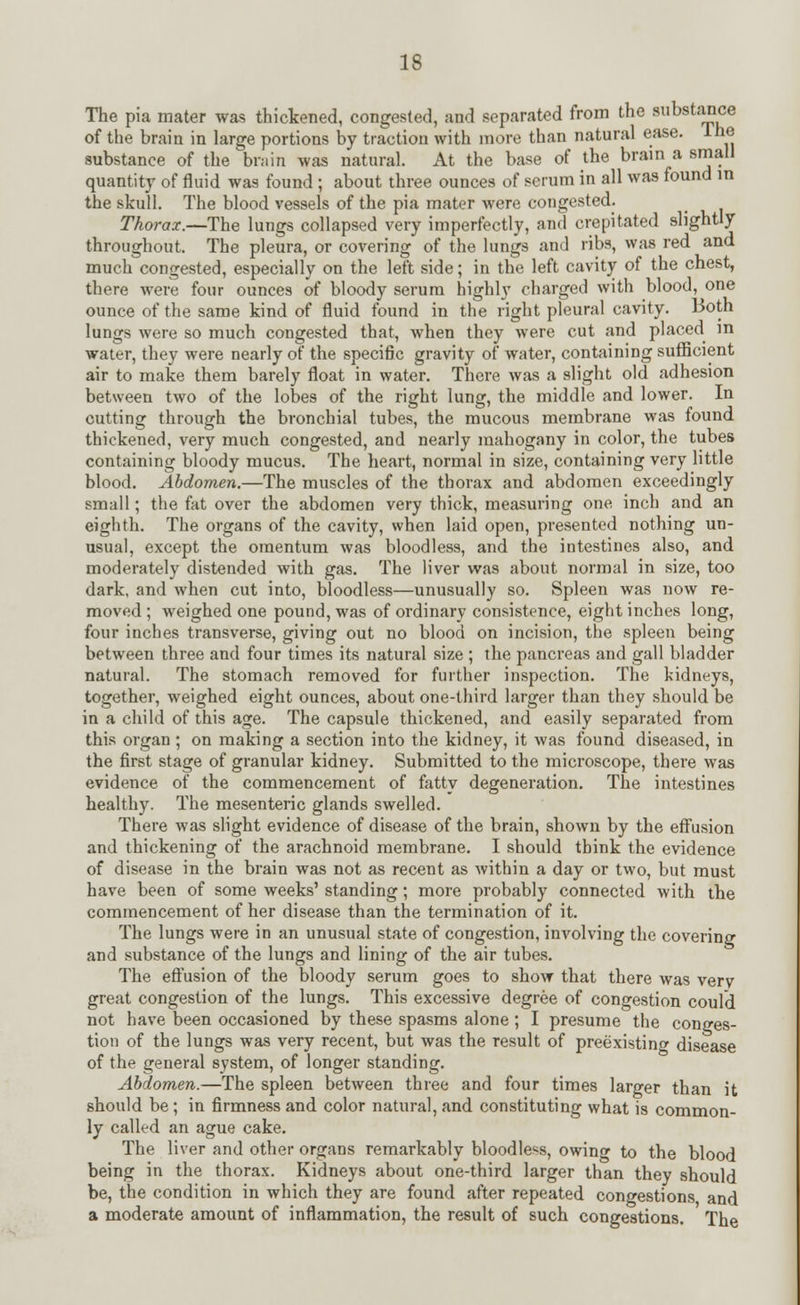 The pia mater was thickened, congested, and separated from the substance of the brain in large portions by traction with more than natural ease, lhe substance of the brain was natural. At the base of the brain a small quantity of fluid was found; about three ounces of serum in all was found in the skull. The blood vessels of the pia mater were congested. Thorax.—The lungs collapsed very imperfectly, and crepitated slightly throughout. The pleura, or covering of the lungs and ribs, was red and much congested, especially on the left side; in the left cavity of the chest, there were four ounces of bloody serum highly charged with blood, one ounce of the same kind of fluid found in the right pleural cavity. Both lungs were so much congested that, when they were cut and placed in water, they were nearly of the specific gravity of water, containing sufficient air to make them barely float in water. There was a slight old adhesion between two of the lobes of the right lung, the middle and lower. In cutting through the bronchial tubes, the mucous membrane was found thickened, very much congested, and nearly mahogany in color, the tubes containing bloody mucus. The heart, normal in size, containing very little blood. Abdomen.—The muscles of the thorax and abdomen exceedingly small; the fat over the abdomen very thick, measuring one inch and an eighth. The organs of the cavity, when laid open, presented nothing un- usual, except the omentum was bloodless, and the intestines also, and moderately distended with gas. The liver was about normal in size, too dark, and when cut into, bloodless—unusually so. Spleen was now re- moved; weighed one pound, was of ordinary consistence, eight inches long, four inches transverse, giving out no blood on incision, the spleen being between three and four times its natural size ; the pancreas and gall bladder natural. The stomach removed for further inspection. The kidneys, together, weighed eight ounces, about one-third larger than they should be in a child of this age. The capsule thickened, and easily separated from this organ ; on making a section into the kidney, it was found diseased, in the first stage of granular kidney. Submitted to the microscope, there was evidence of the commencement of fatty degeneration. The intestines healthy. The mesenteric glands swelled. There was slight evidence of disease of the brain, shown by the effusion and thickening of the arachnoid membrane. I should think the evidence of disease in the brain was not as recent as within a day or two, but must have been of some weeks' standing; more probably connected with the commencement of her disease than the termination of it. The lungs were in an unusual state of congestion, involving the covering and substance of the lungs and lining of the air tubes. The effusion of the bloody serum goes to show that there was verv great congestion of the lungs. This excessive degree of congestion could not have been occasioned by these spasms alone; I presume the conges- tion of the lungs was very recent, but was the result of preexisting disease of the general system, of longer standing. Abdomen.—The spleen between three and four times larger than it should be ; in firmness and color natural, and constituting what is common- ly called an ague cake. The liver and other organs remarkably bloodless, owing to the blood being in the thorax. Kidneys about one-third larger than they should be, the condition in which they are found after repeated congestions and a moderate amount of inflammation, the result of such congestions. The