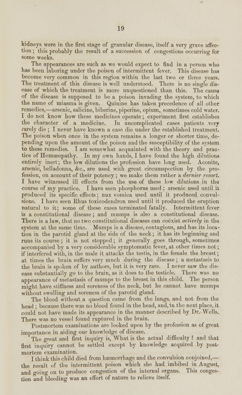kidneys were in the first stage of granular disease, itself a very grave affec- tion ; this probably the result of a succession of congestions occurring for some weeks. The appearances are such as we would expect to find in a person who has been laboring under the poison of intermittent fever. This disease has become very common in this region within the last two or three years. The treatment of this disease is well understood. There is no single dis- ease of which the treatment is more unquestioned than this. The cause of the disease is supposed to be a poison invading the system, to which the name of miasma is given. Quinine has taken precedence of all other remedies,—arsenic, salicine, biberine, piperine, opium,, sometimes cold water. I do not know how these medicines operate; experiment first establishes the character of a medicine. In uncomplicated cases patients very rarely die ; I never have known a case die under the established treatment. The poison when once in the system remains a longer or shorter time, de- pending upon the amount of the poison and the susceptibility of the system to these remedies. I am somewhat acquainted with the theory and prac- tice of Homoeopathy. In my own hands, I have found the high dilutions entirely inert; the low dilutions the profession have long used. Aconite, arsenic, belladonna, &c, are used with great circumspection by the pro- fession, on account of their potency; we make them rather a dernier resort. I have witnessed ill effects from the use of these low dilutions in the course of my practice. I have seen phosphorus used ; arsenic used until it produced its specific effects; nux vomica used until it produced convul- sions. I have seen Rhus toxicodendron used until it produced the eruption natural to it; some of these cases terminated fatally. Intermittent fever is a constitutional disease ; and mumps is also a constitutional disease. There is a law, that no two constitutional diseases can coexist actively in the system at the same time. Mumps is a disease, contagious, and has its loca- tion in the parotid gland at the side of the neck; it has its beginning and runs its course ; it is not stopped; it generally goes through, sometimes accompanied by a very considerable symptomatic fever, at other times not; if interfered with, in the male it attacks the testis, in the female the breast; at times the brain suffers very much during the disease; a metastasis to the brain is spoken of by authors, but it is very rare. I never saw the dis- ease substantially go to the brain, as it does to the testicle. There was no appearance of metastasis of mumps to the breast in this child. The person might have stiffness and soreness of the neck, but he cannot have mumps without swelling and soreness of the parotid gland. The blood without a question came from the lungs, and not from the head ; because there was no blood found in the head, and,in the next place, it could not have made its appearance in the manner described by Dr. Wells. There was no vessel found ruptured in the brain. Postmortem examinations are looked upon by the profession as of great importance in aiding our knowledge of disease. The great and first inquiry is, What is the actual difficulty ? and that first inquiry cannot be settled except by knowledge acquired by post- mortem examination. I think this child died from haemorrhage and the convulsion conjoined,— the result of the intermittent poison which she had imbibed in August, and going on to produce congestion of the internal organs. This conges- tion and bleeding was an effort of nature to relieve itself.
