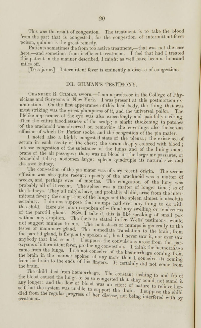 This was the result of congestion. The treatment is to take the blood from the part that is congested; for the congestion of intermittent-fever poison, quinine is the great remedy. Patients sometimes die from too active treatment,—that was not the case here,—and sometimes from inefficient treatment. I feel that had I treated this patient in the manner described, I might as well have been a thousand miles off. [To a juror.]—Intermittent fever is eminently a disease of congestion. DR. GILMAN'S TESTIMONY. Chandler R. Gilman, sworn.—I am a professor in the College of Phy- sicians and Surgeons in New York. I was present at this postmortem ex- amination. On the first appearance of this dead body, the thing that was most striking was the great plumpness of it, and the universal pallor. The lifelike appearance of the eye was also exceedingly and painfully striking. Then the entire bloodlessness of the scalp; a slight thickening in patches of the arachnoid was observed on removing the coverings, also the serous effusion of which Dr. Parker spoke, and the congestion of the pia mater. I noted also a highly congested state of the pleura; the existence of serum in each cavity of the chest; the serum deeply colored with blood ; intense congestion of the substance of the lungs and of the lining mem- brane of the air passages; there was no blood in the large air passages, or bronchial tubes; abdomen large; spleen quadruple its natural size, and diseased kidney. The congestion of the pia mater was of very recent origin. The serous effusion was also quite recent; opacity of the arachnoid was a matter of weeks and perhaps even of months. The congestion of the lunjr was probably all of it recent. The spleen was a matter of longer time f so of the kidneys. They all might have, and probably all did, arise from the inter- mittent fever ; the congestion of the lungs and the spleen almost in absolute certainty I do not suppose that mumps had ever any thing to do with this child. Here are mumps spoken of without any swelling or tenderness of he parotid gland. Now, I take it, this is like speaking of small pox without any eruption. The facts as stated in Dr. Wells' testimony would not suggest mumps to me. The metastasis of mumps is generally to the testes or mammary gland. The immediate translation to the brain, from the parotid gland is frequent y spoken of; but I never saw it, nor ever saw anybody that had seen it. I suppose the convulsions arose from the pa - oxysms of intermittent fever, producing congestion. I think the h^monCe came from the lungs. I cannot conceive of the hemorrhage comW fc£ he brain in the manner spoken of, any more than I conceive £ comC from his brain to the ends of his fingers. It certainlv Hid I T co-ming the brain. ceuainiy did not come from The child died from hsemorrhnn-p TK« „„,.<,* L i • the blood caused the lungsTo be sfcon Jested STi?^}0 and fro of