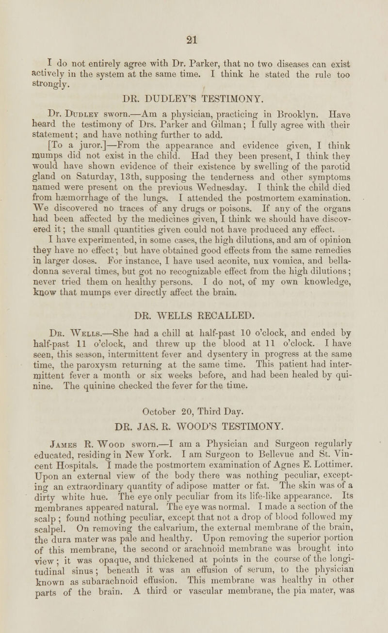 I do not entirely agree with Dr. Parker, that no two diseases can exist actively in the system at the same time. I think he stated the rule too strongly. DR. DUDLEY'S TESTIMONY. Dr. Dudley sworn.—Am a physician, practicing in Brooklyn. Have heard the testimony of Drs. Parker and Gilman; I fully agree with their statement; and have nothing further to add. [To a juror.]—From the appearance and evidence given, I think mumps did not exist in the child. Had they been present, I think they would have shown evidence of their existence by swelling of the parotid gland on Saturday, 13th, supposing the tenderness and other symptoms named were present on the previous Wednesday. I think the child died from haemorrhage of the lungs. I attended the postmortem examination. We discovered no traces of any drugs or poisons. If any of the organs had been affected by the medicines given, I think we should have discov- ered it; the small quantities given could not have produced any effect. I have experimented, in some cases, the high dilutions, and am of opinion they have no effect; but have obtained good effects from the same remedies in larger doses. For instance, I have used aconite, nux vomica, and bella- donna several times, but got no recognizable effect from the high dilutions; never tried them on healthy persons. I do not, of my own knowledge, know that mumps ever directly affect the brain. DR. WELLS RECALLED. Dr. Wells.—She had a chill at half-past 10 o'clock, and ended by half-past 11 o'clock, and threw up the blood at 11 o'clock. I have seen, this season, intermittent fever and dysentery in progress at the same time, the paroxysm returning at the same time. This patient had inter- mittent fever a month or six weeks before, and had been healed by qui- nine. The quinine checked the fever for the time. October 20, Third Day. DR. JAS. R. WOOD'S TESTIMONY. James R. Wood sworn.—I am a Physician and Surgeon regularly educated, residing in New York. I am Surgeon to Bellevue and St. Vin- cent Hospitals. I made the postmortem examination of Agnes E. Lottimer. Upon an external view of the body there was nothing peculiar, except- ing an extraordinary quantity of adipose matter or fat. The skin was of a dirty white hue. The eye only peculiar from its life-like appearance. Its membranes appeared natural. The eye was normal. I made a section of the scalp ; found nothing peculiar, except that not a drop of blood followed my scalpel. On removing the calvarium, the external membrane of the brain, the dura mater was pale and healthy. Upon removing the superior portion of this membrane, the second or arachnoid membrane was brought into view • it was opaque, and thickened at points in the course of the longi- tudinal sinus; beneath it was an effusion of serum, to the physician known as subarachnoid effusion. This membrane was healthy in other parts of the brain. A third or vascular membrane, the pia mater, was