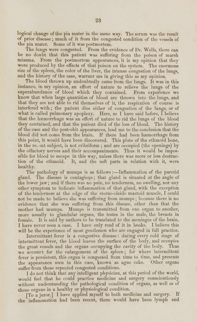 logical change of the pia mater in the same way. The serum was the result of prior disease ; much of it from the congested condition of the vessels of the pia mater. Some of it was postmortem. The lungs were congested. From the evidence of Dr. Wells, there can be no doubt that this patient was suffering from the poison of marsh miasma. From the postmortem appearances, it is my opinion that they were produced by the effects of that poison on the system. The enormous size of the spleen, the color of the liver, the intense congestion of the lungs, and the history of the case, warrant me in giving this as my opinion. The blood thrown up undoubtedly came from the lungs. It was in this instance, in my opinion, an effort of nature to relieve the lungs of the superabundance of blood which they contained. From experience we know that when large quantities of blood are thrown into the lungs, and that they are not able to rid themselves of it, the respiration of course is interfered with; the patient dies either of congestion of the lungs, or of what is called pulmonary apoplexy. Here, as I have said before, I believe that the haemorrhage was an effort of nature to rid the lungs of the blood they contained, and that the patient died of the loss of blood. The history of the case and the post-obit appearances, lead me to the conclusion that the blood did not come from the brain. If there had been haemorrhage from this point, it would have been discovered. This plate of the ethmoid bone, in the re_ mt subject, is not cribriform ; and are occupied (the openings) by the olfactory nerves and their accompaniments. Thus it would be impos- sible for blood to escape in this way, unless there was more or less destruc- tion of the ethmoid. It, and the soft parts in relation with it, were healthy. The pathology of mumps is as follows:—Inflammation of the parotid gland. The disease is contagious; that gland is situated at the angle of the lower jaw; and if there was no pain, no tenderness, no swelling, nor any other symptom to indicate inflammation of that gland, with the exception of the tenderness at the edge of the sterno-cleido mastoid muscle, I could not be made to believe she was suffering from mumps; because there is no evidence that she was suffering from this disease, other than that the mother had mumps. Mumps is transmitted from one organ to another, more usually to glandular organs, the testes in the male, the breasts in female. It is said by authors to be translated to the meninges of the brain. I have never seen a case. I have only read of it in books. I believe this will be the experience of most gentlemen who are engaged in full practice. Intermittent fever is a congestive disease: during every cold stage of intermittent fever, the blood leaves the surface of the body, and occupies the great vessels and the organs occupying the cavity of the body. Thus we accourt for the enlargement of the spleen; for where intermittent fever is persistent, this organ is congested from time to time, and presents the appearance seen in this case, known as ague cake. Other organs suffer from these repeated congested conditions. I do not think that any intelligent physician, at this period of the world, would feel that he could practice medicine and surgery conscientiously without understanding the pathological condition of organs, as well as of those organs in a healthy or physiological condition. [To a juror.] I have applied myself to both medicine and surgery. If the inflammation had been recent, there would have been lymph and