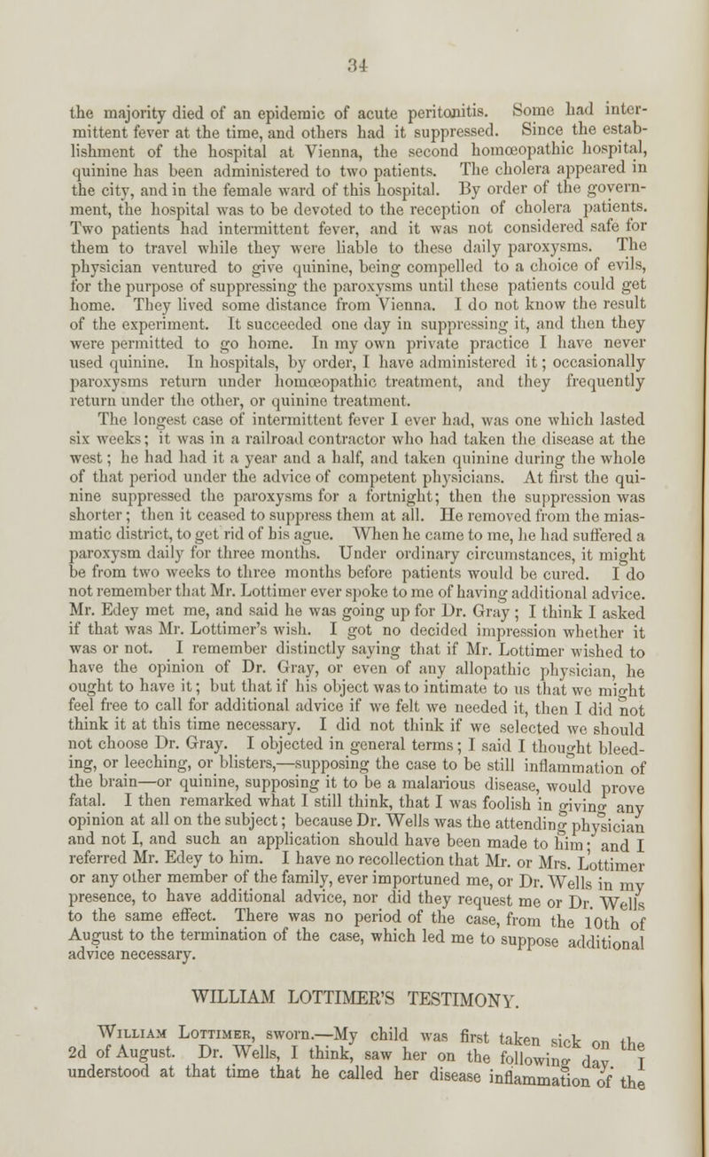 the majority died of an epidemic of acute peritonitis. Some had inter- mittent fever at the time, and others had it suppressed. Since the estab- lishment of the hospital at Vienna, the second homoeopathic hospital, quinine has been administered to two patients. The cholera appeared in the city, and in the female ward of this hospital. By order of the govern- ment, the hospital was to be devoted to the reception of cholera patients. Two patients had intermittent fever, and it was not considered safe for them to travel while they were liable to these daily paroxysms. The physician ventured to give quinine, being compelled to a choice of evils, for the purpose of suppressing the paroxysms until these patients could get home. They lived some distance from Vienna. I do not know the result of the experiment. It succeeded one day in suppressing it, and then they were permitted to go home. In my own private practice I have never used quinine. In hospitals, by order, I have administered it; occasionally paroxysms return under homoeopathic treatment, and they frequently return under the other, or quinine treatment. The longest case of intermittent fever I ever had, was one which lasted six weeks; it was in a railroad contractor who had taken the disease at the west; he had had it a year and a half, and taken quinine during the whole of that period under the advice of competent physicians. At first the qui- nine suppressed the paroxysms for a fortnight; then the suppression was shorter; then it ceased to suppress them at all. He removed from the mias- matic district, to get rid of bis ague. When he came to me, he had suffered a paroxysm daily for three months. Under ordinary circumstances, it might be from two weeks to three months before patients would be cured. I do not remember that Mr. Lottimer ever spoke to me of having additional advice. Mr. Edey met me, and said he was going up for Dr. Gray ; I think I asked if that was Mr. Lottimer's wish. I got no decided impression whether it was or not. I remember distinctly saying that if Mr. Lottimer wished to have the opinion of Dr. Gray, or even of any allopathic physician, he ought to have it; but that if his object was to intimate to us that we mio-ht feel free to call for additional advice if we felt we needed it, then I did not think it at this time necessary. I did not think if we selected we should not choose Dr. Gray. I objected in general terms; I said I thought bleed- ing, or leeching, or blisters,—supposing the case to be still inflammation of the brain—or quinine, supposing it to be a malarious disease, would prove fatal. I then remarked what I still think, that I was foolish in givino- any opinion at all on the subject; because Dr. Wells was the attending physician and not I, and such an application should have been made to him • and I referred Mr. Edey to him. I have no recollection that Mr. or Mrs. Lottimer or any other member of the family, ever importuned me, or Dr. Wells in mv presence, to have additional advice, nor did they request me or Dr. Wells to the same effect. There was no period of the case, from the 10th of August to the termination of the case, which led me to suppose additional advice necessary. WILLIAM LOTTIMER'S TESTIMONY. William Lottimer, sworn.—My child was first taken sick rm rt,„ 2d of August. Dr. Wells, I think, saw her on the folloW <fcv T understood at that time that he called her disease inflammation of the