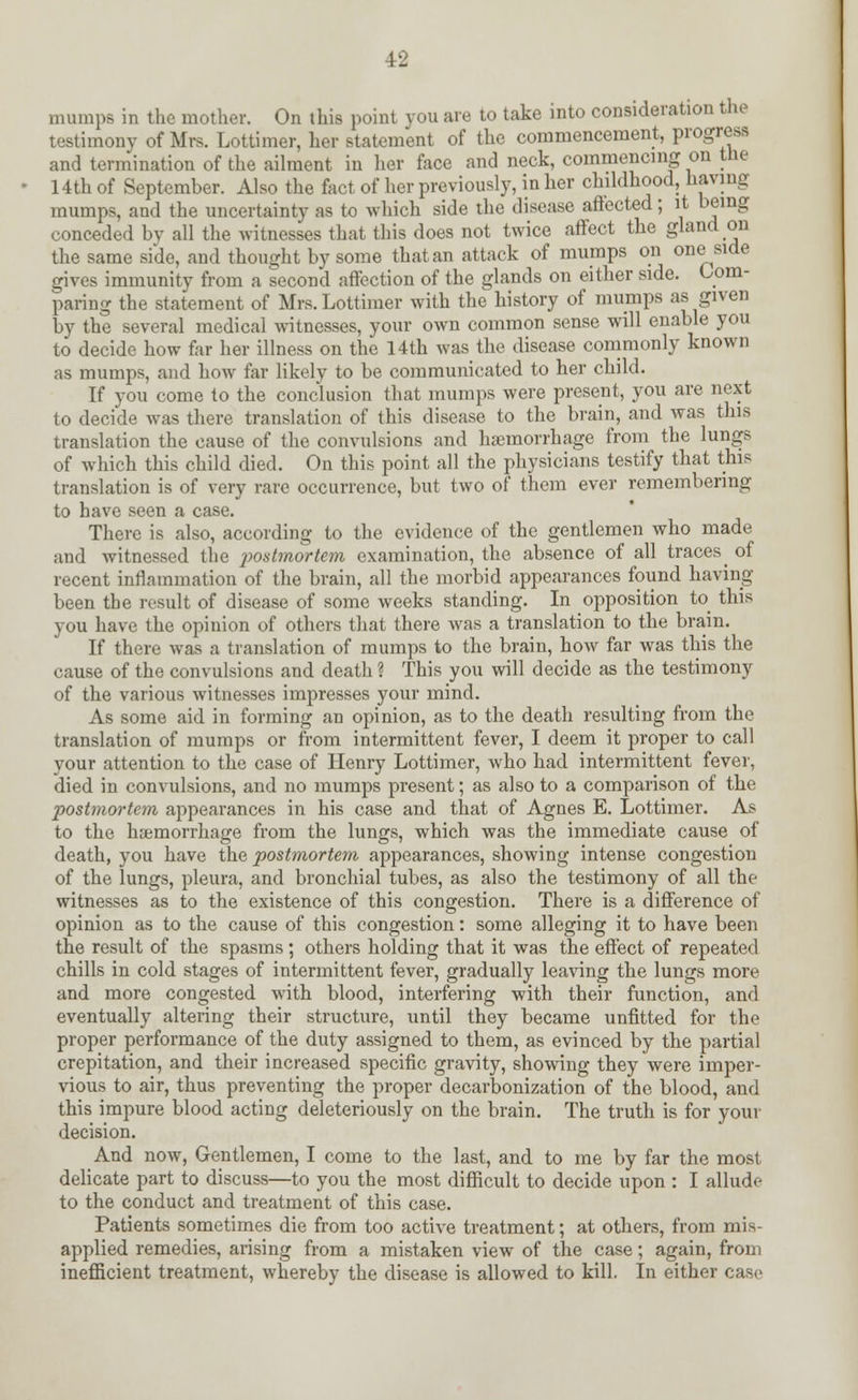 mumps in the mother. On this point vou are to take into consideration the testimony of Mrs. Lottimer, her (statement of the commencement, progress and termination of the ailment in her face and neck, commencing on the 14th of September. Also the fact of her previously, in her childhood, having mumps, and the uncertainty as to which side the disease affected; it being conceded by all the witnesses that this does not twice affect the gland on the same side, and thought by some that an attack of mumps on one side gives immunity from a second affection of the glands on either side. Com- paring the statement of Mrs. Lottimer with the history of mumps as given by the several medical witnesses, your own common sense will enable you to decide how far her illness on the 14th was the disease commonly known as mumps, and how far likely to be communicated to her child. If you come to the conclusion that mumps were present, you are next to decide was there translation of this disease to the brain, and was this translation the cause of the convulsions and hemorrhage from the lungs of which this child died. On this point all the physicians testify that this translation is of very rare occurrence, but two of them ever remembering to have seen a case. There is also, according to the evidence of the gentlemen who made and witnessed the postmortem examination, the absence of all traces^ of recent inflammation of the brain, all the morbid appearances found having been the result of disease of some weeks standing. In opposition to this \<>u have the opinion of others that there was a translation to the brain. If there was a translation of mumps to the brain, how far was this the cause of the convulsions and death ? This you will decide as the testimony of the various witnesses impresses your mind. As some aid in forming an opinion, as to the death resulting from the translation of mumps or from intermittent fever, I deem it proper to call your attention to the case of Henry Lottimer, who had intermittent fever, died in convulsions, and no mumps present; as also to a comparison of the postmortem appearances in his case and that of Agnes E. Lottimer. As to the haemorrhage from the lungs, which was the immediate cause of death, you have the postmortem appearances, showing intense congestion of the lungs, pleura, and bronchial tubes, as also the testimony of all the witnesses as to the existence of this congestion. There is a difference of opinion as to the cause of this congestion: some alleging it to have been the result of the spasms ; others holding that it was the effect of repeated chills in cold stages of intermittent fever, gradually leaving the lungs more and more congested with blood, interfering with their function, and eventually altering their structure, until they became unfitted for the proper performance of the duty assigned to them, as evinced by the partial crepitation, and their increased specific gravity, showing they were imper- vious to air, thus preventing the proper decarbonization of the blood, and this impure blood acting deleteriously on the brain. The truth is for your decision. And now, Gentlemen, I come to the last, and to me by far the most delicate part to discuss—to you the most difficult to decide upon : I allude to the conduct and treatment of this case. Patients sometimes die from too active treatment; at others, from mis- applied remedies, arising from a mistaken view of the case; again, from inefficient treatment, whereby the disease is allowed to kill. In either case