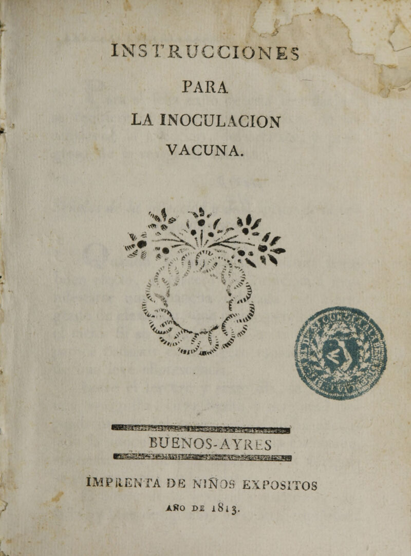 INSTRUCCIONES PARA LA INOCULACIÓN VACUNA. ^.fTS V «B^g!s^y¿f<*jfeP!iB3:^a&.3Aj*-i:|.|i Ib—mi BUENOS-A YRlS IMPRENTA DE ÑIÑOS EXPÓSITOS AÑO D.E 1813.