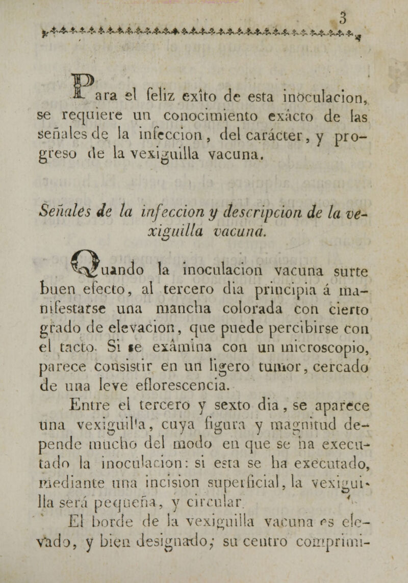 &ara el feliz éxito de esta inoculación, se requiere un conocimiento exacto de las señales de la infección, del carácter, y pro- greso de la vexiguilla vacuna. Señales de la infección y descripción de la ve- xiguilla vacuna. íoíi ¿guando la inoculación vacuna surte buen electo, al tercero dia principia á ma- nifestarse una mancha colorada con cierto grado de elevación, que puede percibirse con el tacto Si le examina con un microscopio, parece consistir en un ligero tumor, cercado de una leve eflorescencia. Entre el tercero y sexto dia , se aparece una vexiguil'a, cuya figura y magnitud de- pende mucho del modo en que se ha execu- tado la inoculación: si e?ta se ha executado, mediante una incisión superficial, lá vexi¿ui* lia será pequeña, y circular. El borde de la vexiguilla vacuna es ele- vado, y bien designado; su centro comprimí-