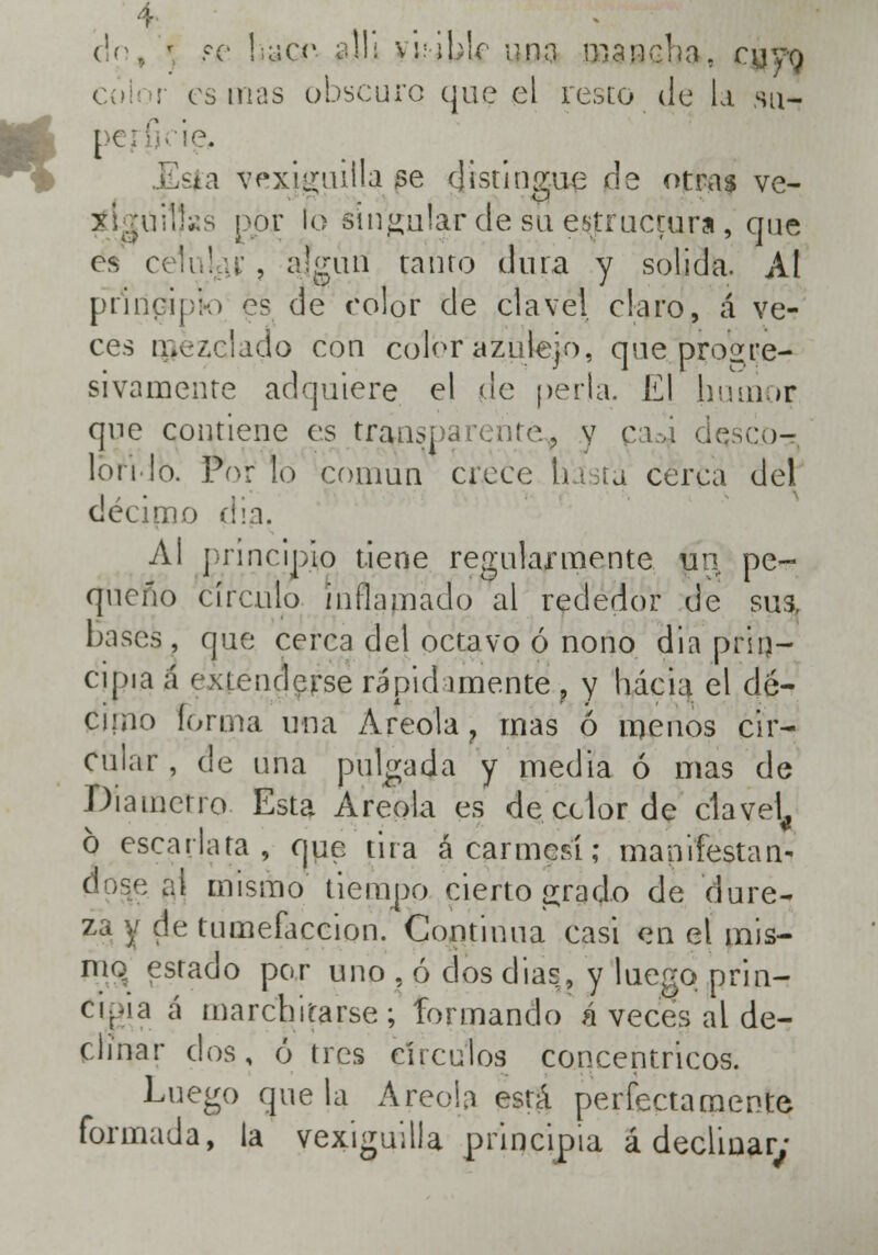 ció, \ se hücr ajUj \\:\\)\c una mancha, cuyo color es mas obscuro que el resto de la su- .Esta vexiguitla se distingue de otras ve- tlgüiljas ppjr lo singular de su estructura , que es celuljH; , ajfgún tanto dura y solida. Al principio es de color de clavel claro, á ve- ces mezclado con color azulejo, que progre- sivamente adquiere el de perla. E| hutiior que contiene es transparenté^ y ca.-á deseo- Ion lo. Por lo común crece huía cerca del décimo dia. Al principio tiene regularmente un pe- queño círculo inflamado al rededor de sus, bases, que cerca del octavo ó nono dia prin- cipia á r xiendcrse rápidamente , y hacia el dé- cimo Forma una Areola ? mas ó menos cir- cular , de una pulgada y media ó mas de Diámetro Esta Areola es de cdor de clavel^ ó escarlata, que tira á carmesí; manifestar ¡ mismo tiempo cierto grado de dure- za y de tumefacción. Continua casi en el mis- mo estado por uno . ó dos días, y luego prin- cipa á marchitarse; formando á veces al de- clinar dos, ó tres círculos concéntricos. Luego que la Areola está perfectamente formada, la vexiguilla principia á declinar;