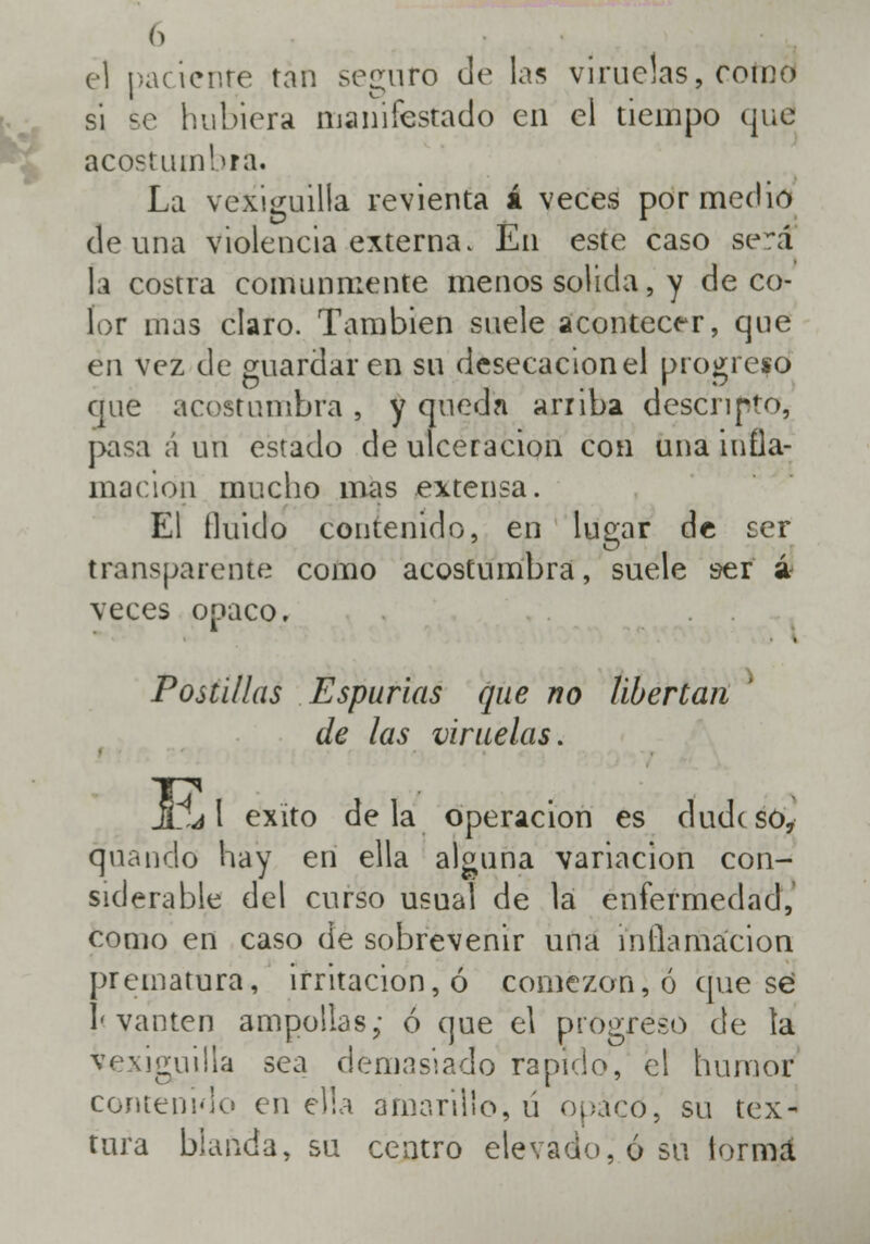 el paciente tan seguro Je las viruelas, como si se hubiera maniiestado en el tiempo qué acostumbra. La vexiguilla revienta á veces por medio de una violencia externa. En este caso serí la costra comunmente menos solida, y de co- lor mas claro. También suele acontecer, que en vez de guardaren su desecación el progreso que acostumbra , y quedn arriba describo, pasa á un estado de ulceración con una infla- mación mucho mas extensa. El Huido contenido, en lugar de ser transparente como acostumbra, suele ser á veces opaco. Postillas Espurias que no libertan de las viruelas. U j 1 éxito déla operación es dude so, quando hay en ella alguna variación con- siderable del curso usual de la enfermedad, como en caso de sobrevenir una inflamación prematura, irritación, ó comezón, ó que sé J<yanten ampollas; ó que el progreso de la vexiguilla sea demasiado rápido, el humor contenido en ella amarillo, ú opaco, su tex- tura blanda, su centro elevado, ó su iormá.