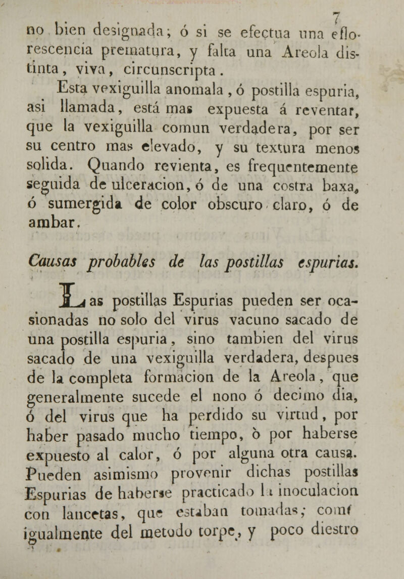 no bien designada; ó si se efectúa una eflo- rescencia prematura, y falca una Areola dis- tinta, viva, circunscripta. Esta vexiguilla anómala , ó postilla espuria, asi llamada, estarnas expuesta á reventar, que la vexiguilla común verdadera, por ser su centro mas elevado, y su textura menos solida. Quando revienta, es frequentemente seguida de ulceración, ó de una costra baxa, ó sumergida de color obscuro claro, ó de ámbar. Causas probables de las postillas espurias. JLá as postillas Espurias pueden ser oca- sionadas no solo del virus vacuno sacado de una postilla espuria, sino también del virus sacado de una vexiguilla verdadera, después de la completa formación de la Areola, que generalmente sucede el nono ó décimo dia, ó del virus que ha perdido su virtud, por haber pasado mucho tiempo, 6 por haberse expuesto al calor, ó por alguna otra causa. Pueden asimismo provenir dichas postillas Espurias de haberse practicado 11 inoculación con lancetas, que estaban tomadas; coral igualmente del método torpe, y poco diestro