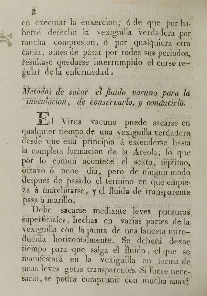 en executar la enxercion; ó de que por ha- berse desecho Ja vexiguilla verdadera por mucha compresión * ó por qualquiera otra cansa, antes de pasar por todos sus periodos, resultase quedarse interrumpido el curso re- gular de la enfermedad. Métodos de sacar el finido vacunó para la inoculación, de conservarlo, y conducirlo. :¡ 1 Virus vacuno puede sacarse en ualquier tiempo de una vexiguilla verdadera desde tjue esta principia á extenderse hasta la completa formación de la Areola; lo que por lo común acontece el sexto, séptimo, octavo ó nono dia, pero de ningún modo después de pasado el termino en que empie- za á marchitarse, y el fluido de transparente pasa á ínarillo. Debe sacarse mediante leves punturas superficiales, hechas en varias partes de la vexiguilla con la ptinta de una lanceta intro- ducida horizontalmente. Se deberá dexar tiempo para que salga el fluido, el que se manifestará en la vexiguilla en forma de unas leves gotas transparenteos. Si fuere nece- sario, se podrá comprimir con mucha suav?