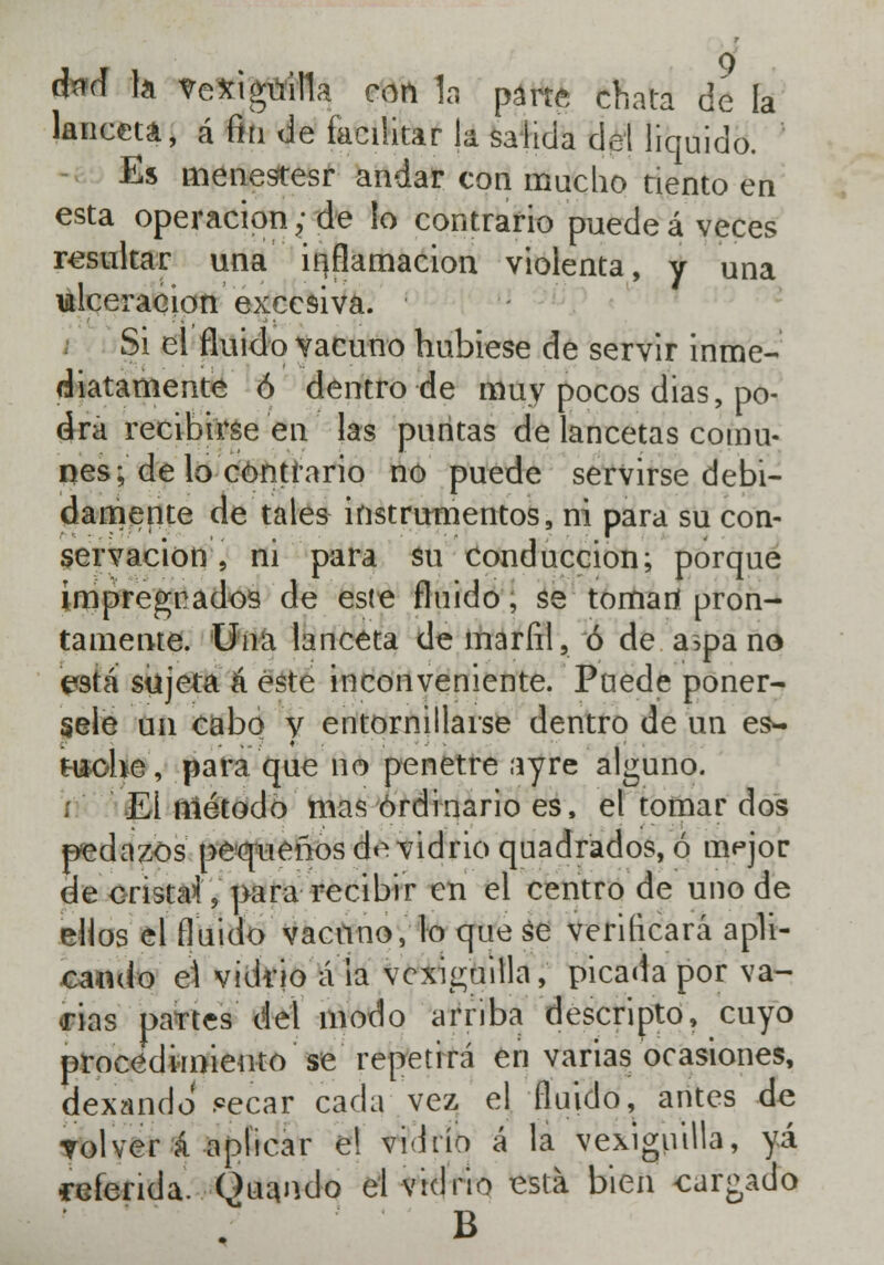 **d la vexiguilla con 1a parte chata de la lanceta, á fin de facilitar la salida del liquido. Es menesíesr andar con mucho tiento en esta operación; de lo contrario puede á veces resultar una inflamación violenta, y una ulceración excesiva. Si el fluido vacuno hubiese de servir inme- diatamente ó dentro de muy pocos dias, po- dra recibirse en las puntas de lancetas comu- nes; de lo contrario no puede servirse debi- damente de tales instrumentos, ni para su con- servación , ni para su Conducción; porque impregnados de este fluido, se tomari pron- tamente, lina lanceta de marfil, ó de a>pano está sujeta á este inconveniente. Puede ponér- sele un cabo y entornillarse dentro de un es*- tiíohe, para que no penetre ayre alguno. EÍ método mas ordinario es, el tomar dos pedazos pequeños de vidrio quadrados, ó mejor de cristal, para recibir en el centro de uno de ellos el fluido vacuno, lo que se verificará apli- cando el vidrio á la vcxiguilla, picada por va- rias partes del modo arriba descripto, cuyo procedimiento se repetirá en varias ocasiones, dexando ?ecar cada vez el fluido, antes de volver á aplicar e! vidrio á la vexiguilla, yá referida. Quando el vidrio está bien cargado B