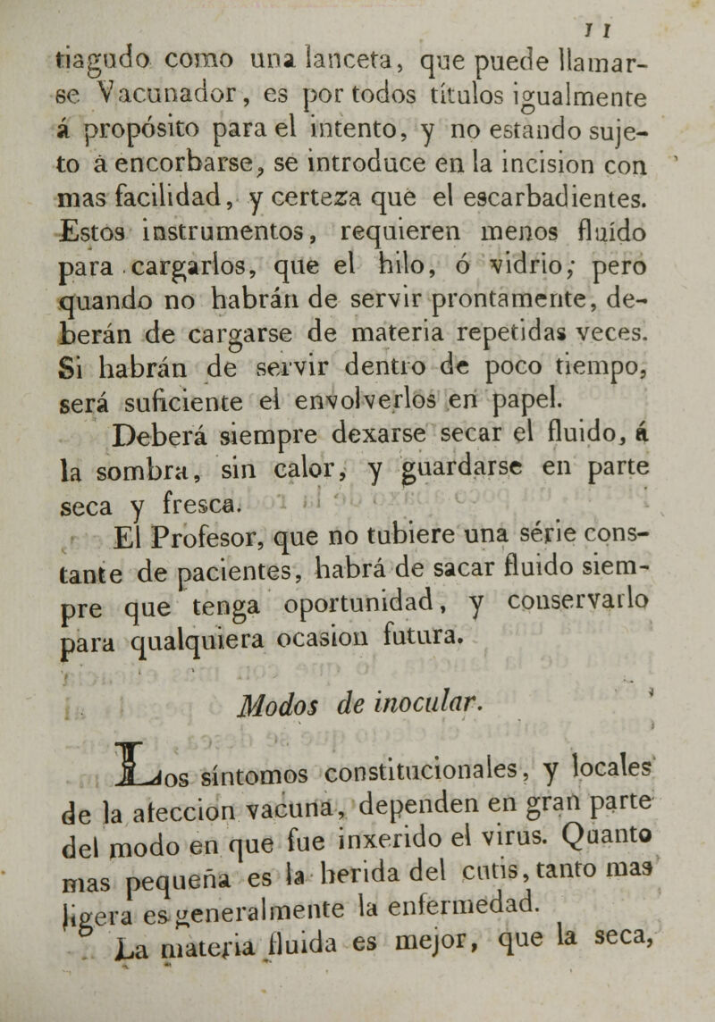 tiagudo como una lanceta, que puede llamar- se Vacuñador, es por todos títulos igualmente á propósito para el intento, y no estando suje- to á encorbarse, se introduce en la incisión con mas facilidad, y certeza qué el escarbadientes. Estos instrumentos, requieren menos fluido para cargarlos, que el hilo, ó vidrio; pero quando no habrán de servir prontamente, de- berán de cargarse de materia repetidas veces. Si habrán de servir dentro de poco tiempo, será suficiente el envolverlos en papel. Deberá siempre dexarse secar el fluido, á la sombra, sin calor, y guardarse en parte seca y fresca. El Profesor, que no tubiere una serie cons- tante de pacientes, habrá de sacar fluido siem- pre que tenga oportunidad, y conservarlo para qualquiera ocasión futura. Modos de inocular. JLjos síntomos constitucionales, y locales de la ateccion vacuna, dependen en gran parte del modo en que fue inxerido el virus. Quanto mas pequeña es la herida del cutis, tanto mas (igera es generalmente la enfermedad. La materia Huida es mejor, que la seca,