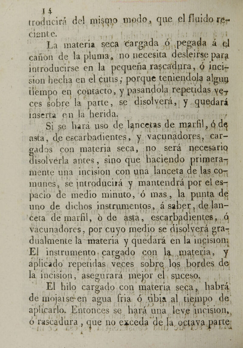 traducirá de) mismo modo, que el fluido re- ciente. La materia seca cargada ó pegada á ql cañón de la pluma, no necesita desleírse para introducirse en la pequeña rascadura, ó inci- sión hecha en el cutis; porque teniéndola algún tiempo en contacto, y pasándola repetidas ye,7 ees sobre la parte, se disolverá, y quedará [aserj;á en la herida. Si se hará uso de lancetas de marfil, ó d$ asta, de escarbadientes, y vacunadores? car- gados con materia seca, no será necesario, disolverla antes, sino que haciendo primera- mente una incisión con una lanceta de las co- munes, se introduciiá y mantendrá por el es- pacio de medio minuto, ó mas, la punta de uno de dichos instrumentos, á saber, de lan- ceta de marfil, 6 de as|:a, escarbadientes, o vacunadores, por cuyo medio se disolverá gra- dualmente la--materia y quedará en la incisiom El instrumento cargado con la materia, y aplicado repetidas veees sobre los bordes de la incisión, asegurará mejor el suceso. El hilo cargado con materia seca, habrá de mojaiseen agua fria ó tibia al tiempo de aplicarlo. Entonces se hará una leve incisión, ó rascadura., que no exceda de la octava parte