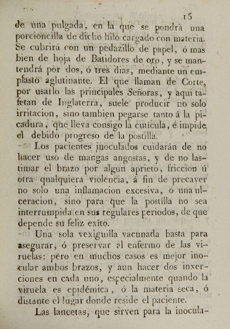 de una pulgada, en la que se pondrá una porcioncilla de dicho hilo cargado con materia. Se cubrirá con un pedazillo de papel, ornas bien de hoja de Batidores de oro, y se man- tendrá por dos, ó tres día?, mediante un em- plasto aglutinante. El que llaman de Corte, por usarlo las principales Señoras, y aqui ta- fetán de Inglaterra, suele producir no solo irritación, sino también pegarse tanto á la pi- cadura , que lleva consigo la cutícula, é impide, el debido progreso de la postilla. Los pacientes inoculados cuidarán de no hacer uso de mangas angostas, y de no las- timar el brazo por algún aprieto > fricción ú otra qualquiera violencia, á fin de precaver no solo una inflamación excesiva, ó una ul- ceración, sino para que la postilla no sea interrumpida en sus regulares periodosj de que depende sü feliz éxito. Una sola vexiguilla vacunada basta para asegurar, ó preservar ?1 enfermo de las vi- ruelas: pero en muchos casos es mejor ino- cular ambos brazos, y aun hacer dos inser- ciones en c'ida uno, especialmente quando lá \iruela es epidémica, ó la materia seca, ó distante el lugai* donde reside él paciente. Las lancetas, que sirven para la inocula-