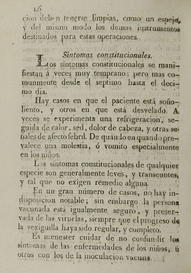 ciori delien tenerse ..limpias, como; un espejo, y de! mismo modo los demás instrumentos destinados para estas operaciones. ^r Síntomas; constitucionales. JLáos síntomas constitucionales se rnanw Gestan á veces muy teinprano; pero mas co- munmente desde el séptimo hasta el déci- mo dia. Hay casos en que el paciente está soño- liento, y otros en que está desvelado. A. veces se experimenta una refrigeración, se- guida c|e calor, sed, dolor de cabeza, y otras se* nales de afecto febril. De quanioenquandopre- yalece una molestia, ó vomito especialmente en los niños. L >s síntomas constitucionales de qualquier especie son generalmente leves, y transeúntes* y ral que no exigen remedio alguna. En un gran número de casos, no hay in- disposición notable;' sin embargo la persona vacunada está igualmente seguro , y preser- vada de las viruelas/siempre que el progreso d« la vexiguilla haya sido regular, y completo. Es menester cuidar de no confundir ios síntomas de las enfermedades de los niños, u otros con los de la inoculación vacuna.