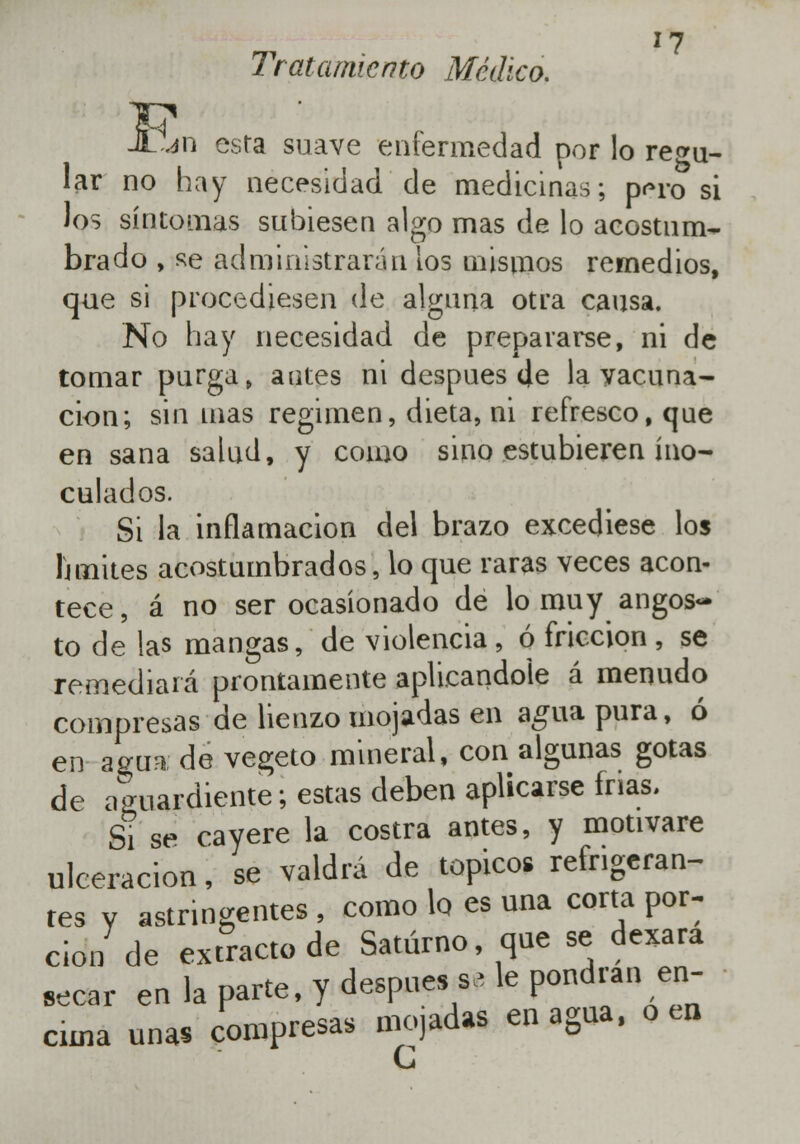 Tratamiento Médico. JL.jn esta suave enfermedad por lo recu- lar no hay necesidad de medicinas; p<no si los síntomas subiesen algo mas de lo acostum- brado , se administrarán tos mismos remedios, que si procediesen de alguna otra causa. No hay necesidad de prepararse, ni de tomar purga» antes ni después (Je la vacuna- ción; sin mas régimen, dieta, ni refresco, que en sana salud, y como sino estubieren ino- culados. Si la inflamación del brazo excediese los Ihnites acostumbrados, lo que raras veces acon- tece, á no ser ocasionado de lo muy angos- to de las mangas, de violencia , ó fricción , se remediará prontamente aplicándole á menudo compresas de lienzo mojadas en agua pura, ó en agua de vegeto mineral, con algunas gotas de aguardiente; estas deben aplicarse frías. Si se cayere la costra antes, y motivare ulceración, se valdrá de tópicos refrigeran- tes y astringentes , como lo es una corta por: don de extracto de Saturno que se dexara secar en la parte, y después s> le pondrán en- cima unas compresas mojadas enagua, o en