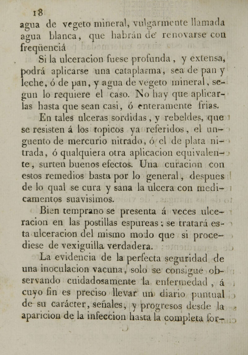 agua de vegeto mineral, vulgarmente llamada agua blanca, que habrán de renovarse coa freqüenciá Si la ulceración fuese profunda , y extensa* podrá aplicarse una cataplasma * sea de pan y leche, ó de pan, y agua de vegeto mineral, se- gún lo requiere el caso. No hay que aplicar- las hasta que sean casi, ó enteramente frias. En tales ulceras sórdidas, y rebeldes, que se resisten á los tópicos ya referidos, el un- güento de mercurio nitrado, ó el de plata ni- trada, ó qualquiera otra aplicación equivalen- te , surten buenos efectos. Una curación con estos remedios basta por lo general, después de lo qual se cura y sana la ulcera con medi- camentos suavísimos. Bien temprano sé presenta á veces ulce- ración en las postillas espúreas; se tratará es- ta ulceración del mismo modo que si proce- diese de vexiguilla verdadera. La evidencia de la perfecta seguridad de una inoculación vacuna, solo se consigue ob- servando cuidadosamente la enfermedad , á , cuyo fin es preciso llevar un diario puntual . de su carácter, señales, y progresos desde la • aparición de la infección hasta la completa íbr- ,