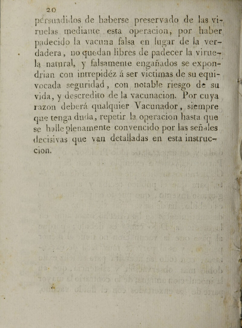 2 0 p< rsuadidos cíe haberse preservado de laa vi^ rucias mediante esta operación, por haber padecido la vacuna falsa en lugar de la ver- dadera, no quedan libres de padecer la yirue-? la natural, y falsamente engañados se expon- drían con intrepidez á ser victimas de su equi- vocada seguridad , con notable riesgo de su vida, y descrédito de la vacunación. Por cuya rizón deberá qualquier Vacunador, siempre que tenga duda, repetir la operación hasta que se h-jlle plenamente convencido por las señales decisivas que van detalladas en esta instruo cion.